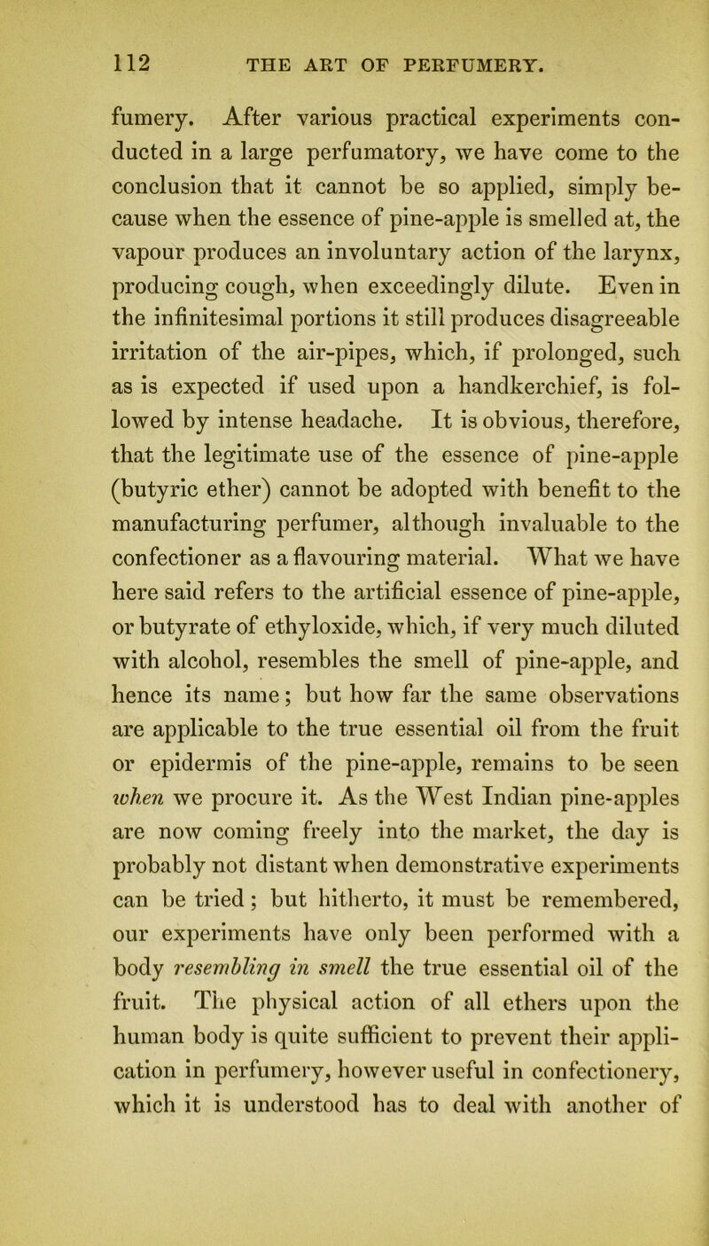 fumery. After various practical experiments con- ducted in a large perfumatory, we have come to the conclusion that it cannot be so applied, simply be- cause when the essence of pine-apple is smelled at, the vapour produces an involuntary action of the larynx, producing cough, when exceedingly dilute. Even in the infinitesimal portions it still produces disagreeable irritation of the air-pipes, which, if prolonged, such as is expected if used upon a handkerchief, is fol- lowed by intense headache. It is obvious, therefore, that the legitimate use of the essence of pine-apple (butyric ether) cannot be adopted with benefit to the manufacturing perfumer, although invaluable to the confectioner as a flavouring material. What we have here said refers to the artificial essence of pine-apple, or butyrate of ethyloxide, which, if very much diluted with alcohol, resembles the smell of pine-apple, and hence its name; but how far the same observations are applicable to the true essential oil from the fruit or epidermis of the pine-apple, remains to be seen ichen we procure it. As the West Indian pine-apples are now coming freely into the market, the day is probably not distant when demonstrative experiments can be tried; but hitherto, it must be remembered, our experiments have only been performed with a body resembling in smell the true essential oil of the fruit. The physical action of all ethers upon the human body is quite sufficient to prevent their appli- cation in perfumery, however useful in confectionery, which it is understood has to deal with another of