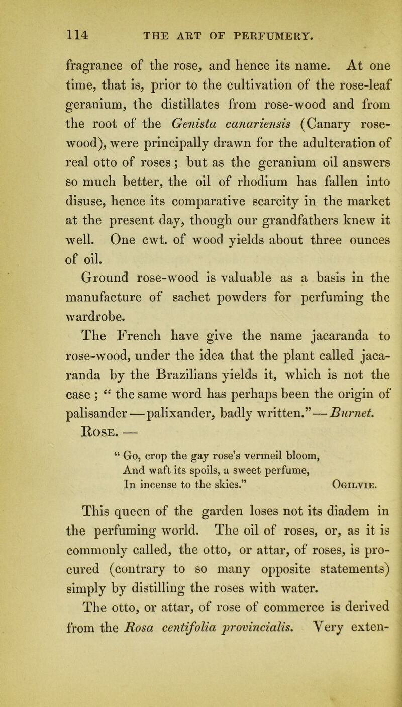 fragrance of the rose, and hence its name. At one time, that is, prior to the cultivation of the rose-leaf geranium, the distillates from rose-wood and from the root of the Genista canariensis (Canary rose- wood), were principally drawn for the adulteration of real otto of roses ; but as the geranium oil answers so much better, the oil of rhodium has fallen into disuse, hence its comparative scarcity in the market at the present day, though our grandfathers knew it well. One cwt. of wood yields about three ounces of oil. Ground rose-wood is valuable as a basis in the manufacture of sachet powders for perfuming the wardrobe. The French have give the name jacaranda to rose-wood, under the idea that the plant called jaca- randa by the Brazilians yields it, which is not the case ; “ the same word has perhaps been the origin of palisander—palixander, badly written.” — Burnet. Bose. — “ Go, crop the gay rose’s vermeil bloom, And waft its spoils, a sweet perfume, In incense to the skies.” Ogilvie. This queen of the garden loses not its diadem in the perfuming world. The oil of roses, or, as it is commonly called, the otto, or attar, of roses, is pro- cured (contrary to so many opposite statements) simply by distilling the roses with water. The otto, or attar, of rose of commerce is derived from the Rosa centifolia provincialis. Very exten-