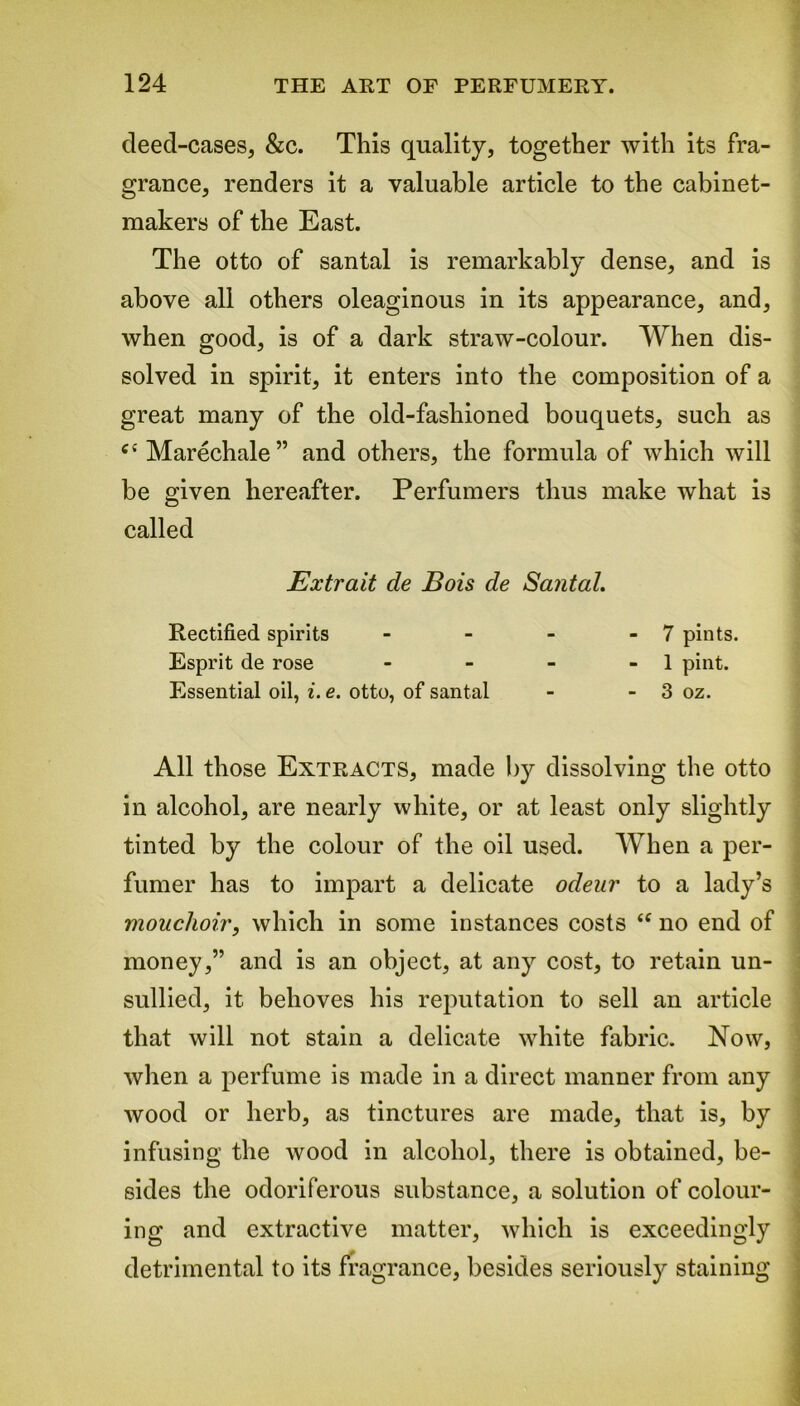 deed-cases, &c. This quality, together with its fra- grance, renders it a valuable article to the cabinet- makers of the East. The otto of santal is remarkably dense, and is above all others oleaginous in its appearance, and, when good, is of a dark straw-colour. When dis- solved in spirit, it enters into the composition of a great many of the old-fashioned bouquets, such as cfMarechale” and others, the formula of which will be given hereafter. Perfumers thus make what is called Extrait de Bois de Santal. Rectified spirits - - - - 7 pints. Esprit de rose - - - - 1 pint. Essential oil, i. e. otto, of santal - - 3 oz. All those Extracts, made by dissolving the otto in alcohol, are nearly white, or at least only slightly tinted by the colour of the oil used. When a per- fumer has to impart a delicate odeur to a lady’s mouchoir, which in some instances costs “ no end of money,” and is an object, at any cost, to retain un- sullied, it behoves his reputation to sell an article that will not stain a delicate white fabric. Now, when a perfume is made in a direct manner from any wood or herb, as tinctures are made, that is, by infusing the wood in alcohol, there is obtained, be- sides the odoriferous substance, a solution of colour- ing and extractive matter, which is exceedingly detrimental to its fragrance, besides seriously staining