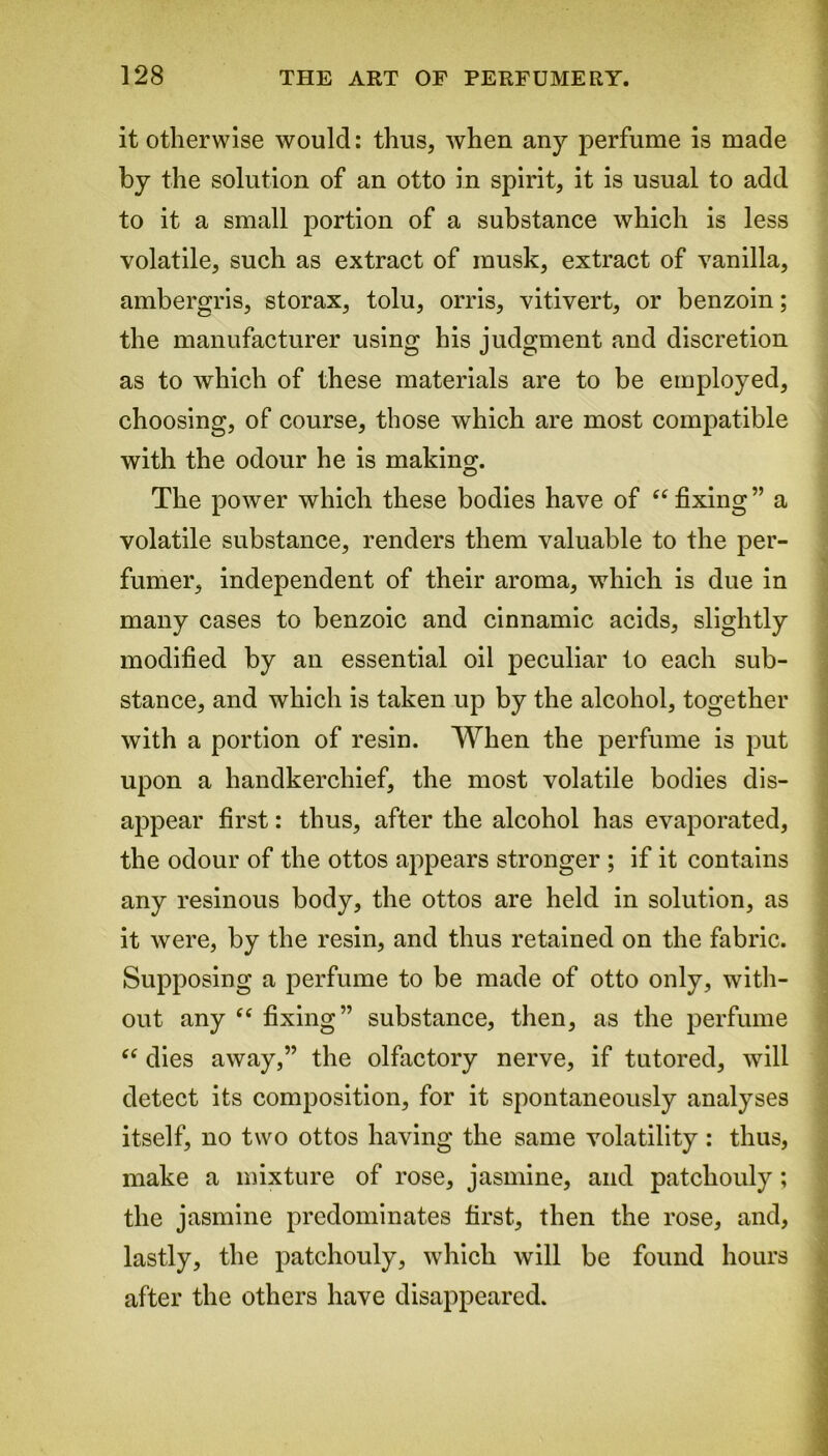 it otherwise would: thus, when any perfume is made by the solution of an otto in spirit, it is usual to add to it a small portion of a substance which is less volatile, such as extract of musk, extract of vanilla, ambergris, storax, tolu, orris, vitivert, or benzoin; the manufacturer using his judgment and discretion as to which of these materials are to be employed, choosing, of course, those which are most compatible with the odour he is making. The power which these bodies have of c< fixing ” a volatile substance, renders them valuable to the per- fumer, independent of their aroma, which is due in many cases to benzoic and cinnamic acids, slightly modified by an essential oil peculiar to each sub- stance, and which is taken up by the alcohol, together with a portion of resin. When the perfume is put upon a handkerchief, the most volatile bodies dis- appear first: thus, after the alcohol has evaporated, the odour of the ottos appears stronger ; if it contains any resinous body, the ottos are held in solution, as it were, by the resin, and thus retained on the fabric. Supposing a perfume to be made of otto only, with- out any C£ fixing” substance, then, as the perfume “ dies away,” the olfactory nerve, if tutored, will detect its composition, for it spontaneously analyses itself, no two ottos having the same volatility: thus, make a mixture of rose, jasmine, and patchouly; the jasmine predominates first, then the rose, and, lastly, the patchouly, which will be found hours after the others have disappeared.