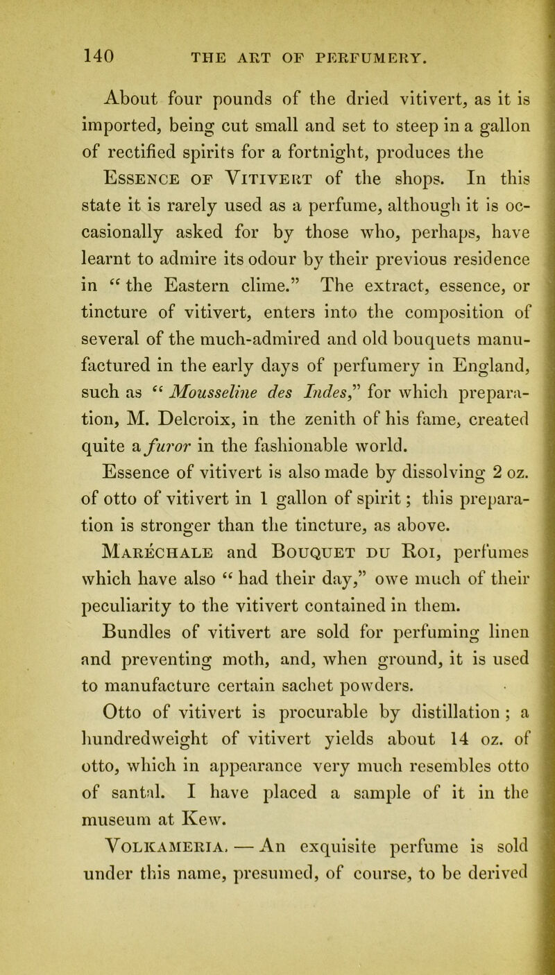 About four pounds of the dried vitivert, as it is imported, being cut small and set to steep in a gallon of rectified spirits for a fortnight, produces the Essence of Yitiyeut of the shops. In this state it is rarely used as a perfume, although it is oc- casionally asked for by those who, perhaps, have learnt to admire its odour by their previous residence in “ the Eastern clime.” The extract, essence, or tincture of vitivert, enters into the composition of several of the much-admired and old bouquets manu- factured in the early days of perfumery in England, such as “ Mousseline des Ind.es,” for which prepara- tion, M. Delcroix, in the zenith of his fame, created quite a furor in the fashionable world. Essence of vitivert is also made by dissolving 2 oz. of otto of vitivert in 1 gallon of spirit; this prepara- tion is stronger than the tincture, as above. Marechale and Bouquet du Roi, perfumes which have also “ had their day,” owe much of their peculiarity to the vitivert contained in them. Bundles of vitivert are sold for perfuming linen and preventing moth, and, when ground, it is used to manufacture certain sachet powders. Otto of vitivert is procurable by distillation ; a hundred weight of vitivert yields about 14 oz. of otto, which in appearance very much resembles otto of santal. I have placed a sample of it in the museum at Kew. Volkameria, — An exquisite perfume is sold under this name, presumed, of course, to be derived ...i-v ... - ....„ _ , a. i.. ... -■r-i- -ai-J MB