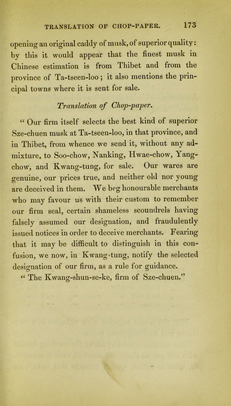 opening an original caddy of musk, of superior quality: by this it would appear that the finest musk in Chinese estimation is from Thibet and from the province of Ta-tseen-loo; it also mentions the prin- cipal towns where it is sent for sale. Translation of Chop-paper. “ Our firm itself selects the best kind of superior Sze-chuen musk at Ta-tseen-loo, in that province, and in Thibet, from whence we send it, without any ad- mixture, to Soo-chow, Nanking, Hwae-chow, Yang- chow, and Kwang-tung, for sale. Our wares are genuine, our prices true, and neither old nor young are deceived in them. We beg honourable merchants who may favour us with their custom to remember our firm seal, certain shameless scoundrels having falsely assumed our designation, and fraudulently issued notices in order to deceive merchants. Fearing that it may be difficult to distinguish in this con- fusion, we now, in Kwang-tung, notify the selected designation of our firm, as a rule for guidance. “ The Kwang-shun-se-ke, firm of Sze-chuen.”