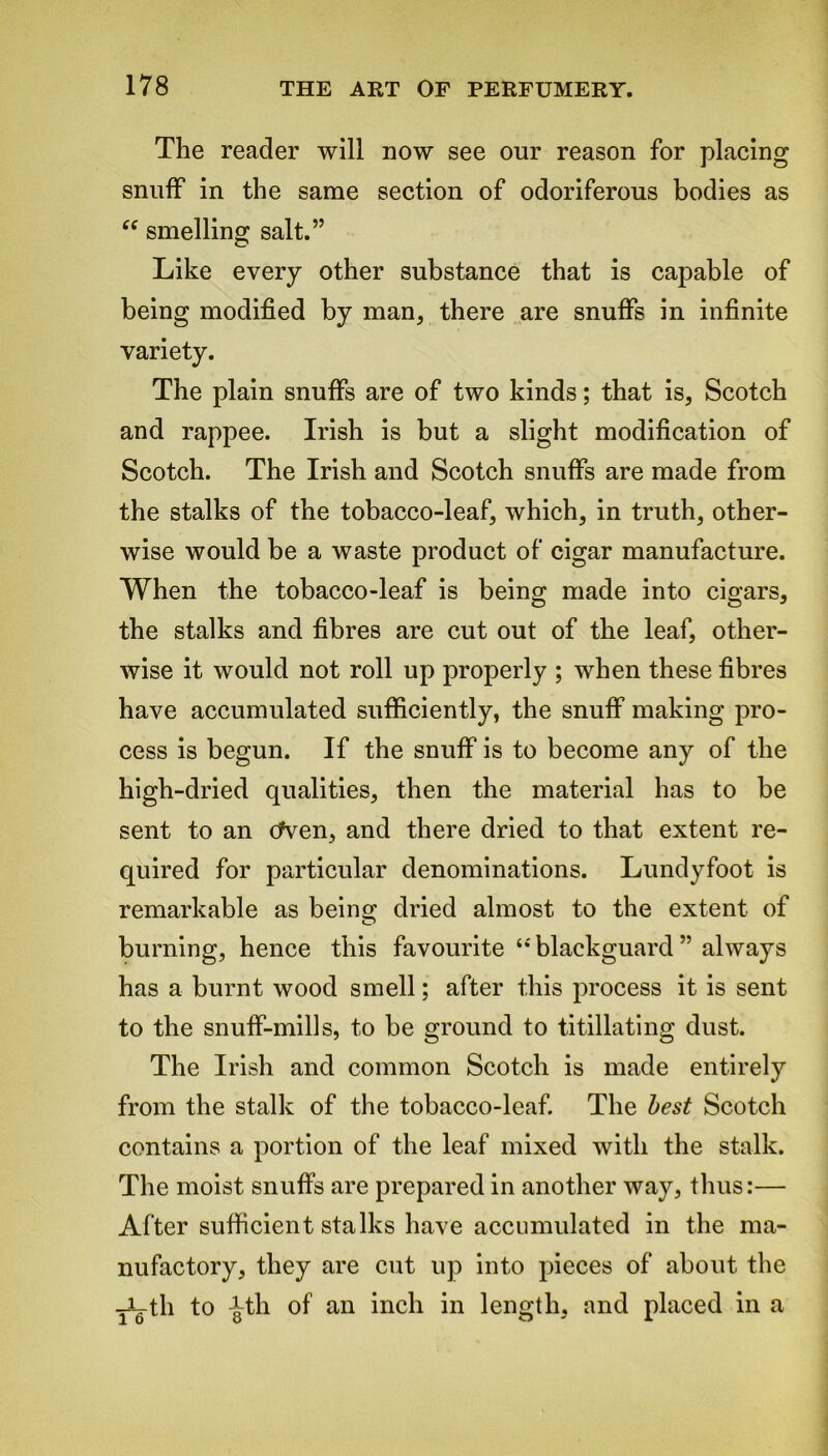 The reader will now see our reason for placing snuff in the same section of odoriferous bodies as “ smelling salt.” Like every other substance that is capable of being modified by man, there are snuffs in infinite variety. The plain snuffs are of two kinds; that is, Scotch and rappee. Irish is but a slight modification of Scotch. The Irish and Scotch snuffs are made from the stalks of the tobacco-leaf, which, in truth, other- wise would be a waste product of cigar manufacture. When the tobacco-leaf is being made into cigars, the stalks and fibres are cut out of the leaf, other- wise it would not roll up properly ; when these fibres have accumulated sufficiently, the snuff making pro- cess is begun. If the snuff is to become any of the high-dried qualities, then the material has to be sent to an cfven, and there dried to that extent re- quired for particular denominations. Lundyfoot is remarkable as beins; dried almost to the extent of O burning, hence this favourite‘‘ blackguard ” always has a burnt wood smell; after this process it is sent to the snuff-mills, to be ground to titillating dust. The Irish and common Scotch is made entirely from the stalk of the tobacco-leaf. The best Scotch contains a portion of the leaf mixed with the stalk. The moist snuffs are prepared in another way, thus:— After sufficient stalks have accumulated in the ma- nufactory, they are cut up into pieces of about the TL-th to ^th of an inch in length, and placed in a