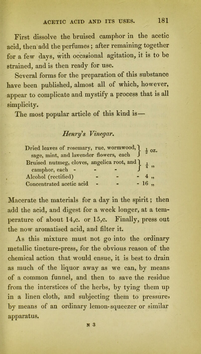 ACETIC ACID AND ITS USES. First dissolve the bruised camphor in the acetic acid, then add the perfumes; after remaining together for a few days, with occasional agitation, it is to be strained, and is then ready for use. Several forms for the preparation of this substance have been published, almost all of which, however, appear to complicate and mystify a process that is all simplicity. The most popular article of this kind is— Macerate the materials for a day in the spirit; then add the acid, and digest for a week longer, at a tem- perature of about 14,c. or 15,c. Finally, press out the now aromatised acid, and filter it. As this mixture must not go into the ordinary metallic tincture-press, for the obvious reason of the chemical action that would ensue, it is best to drain as much of the liquor away as we can, by means of a common funnel, and then to save the residue from the interstices of the herbs, by tying them up in a linen cloth, and subjecting them to pressure? by means of an ordinary lemon-squeezer or similar apparatus. Henry's Vinegar. Dried leaves of rosemary, rue, wormwood, sage, mint, and lavender flowers, each Bruised nutmeg, cloves, angelica root, and camphor, each - Alcohol (rectified) Concentrated acetic acid