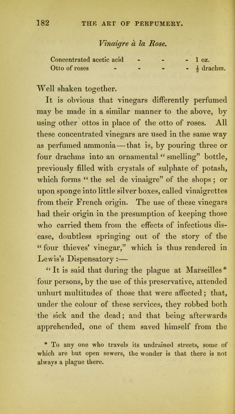 Vina.igre a la Rose. Concentrated acetic acid - - - 1 oz. Otto of roses - - - - ^ drachm. Well shaken too;ether. It is obvious that vinegars differently perfumed may be made in a similar manner to the above, by using other ottos in place of the otto of roses. All these concentrated vinegars are used in the same way as perfumed ammonia—that is, by pouring three or four drachms into an ornamental “ smelling” bottle, previously filled with crystals of sulphate of potash, which forms “ the sel de vinaigre” of the shops ; or upon sponge into little silver boxes, called vinaigrettes from their French origin. The use of these vinegars had their origin in the presumption of keeping those who carried them from the effects of infectious dis- ease, doubtless springing out of the story of the t£ four thieves’ vinegar,” which is thus rendered in Lewis’s Dispensatory :— “ It is said that during the plague at Marseilles* four persons, by the use of this preservative, attended unhurt multitudes of those that were affected; that, under the colour of these services, they robbed both the sick and the dead; and that being afterwards apprehended, one of them saved himself from the * To any one who travels its undrained streets, some of which are but open sewers, the wonder is that there is not always a plague there.