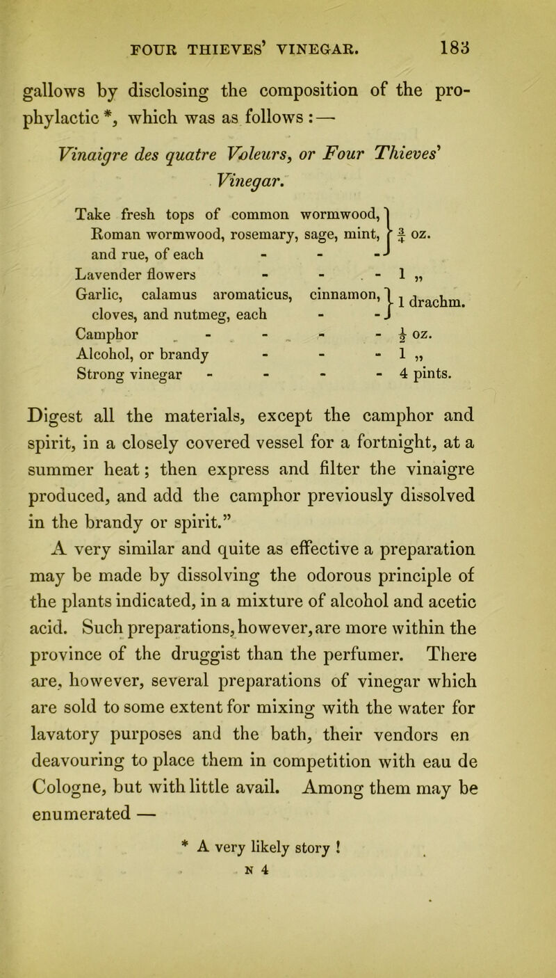 gallows by disclosing the composition of the pro- phylactic *, which was as follows : —- Vinaigre des quatre Voleurs, or Four Thieves' Vinegar. | oz. 11 Take fresh tops of common wormwood, Roman wormwood, rosemary, sage, mint, and rue, of each Lavender flowers Garlic, calamus aromaticus, cinnamon, cloves, and nutmeg, each Camphor _ - _ Alcohol, or brandy - - - 1 „ Strong vinegar - - - - 4 pints. 1 drachm. k oz. Digest all the materials, except the camphor and spirit, in a closely covered vessel for a fortnight, at a summer heat; then express and filter the vinaigre produced, and add the camphor previously dissolved in the brandy or spirit.” A very similar and quite as effective a preparation may be made by dissolving the odorous principle of the plants indicated, in a mixture of alcohol and acetic acid. Such preparations, however, are more within the province of the druggist than the perfumer. There are, however, several preparations of vinegar which are sold to some extent for mixing with the water for lavatory purposes and the bath, their vendors en deavouring to place them in competition with eau de Cologne, but with little avail. Among them may be enumerated — * A very likely story !