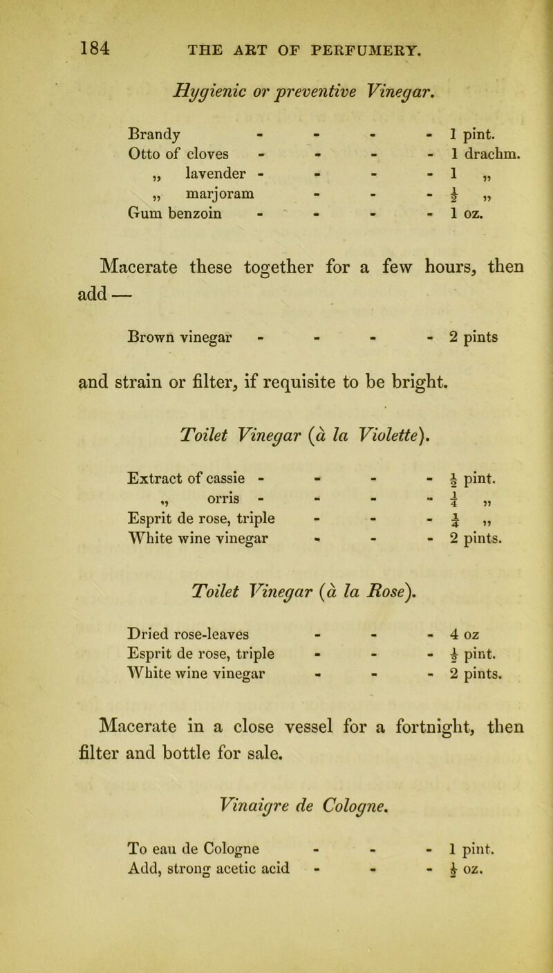 Hygienic or preventive Vinegar. Brandy - m - 1 pint. Otto of cloves - - - 1 drachm. „ lavender - - - - 1 „ „ marjoram - - “2 » Gum benzoin m - - 1 OZ. Macerate these together for a few hours, then add — Brown vinegar - - - -2 pints and strain or filter, if requisite to be bright. Toilet Vinegar (a la Violette). Extract of cassie - ,, orris - Esprit de rose, triple White wine vinegar Toilet Vinegar (a la Bose). Dried rose-leaves Esprit de rose, triple White wine vinegar Macerate in a close vessel for a fortnight, then filter and bottle for sale. Vinaigre de Cologne. To eau de Cologne - - - 1 pint. Add, strong acetic acid - - - oz. b pint. _i 4 r> 2 pints. 4 oz £ pint. 2 pints.