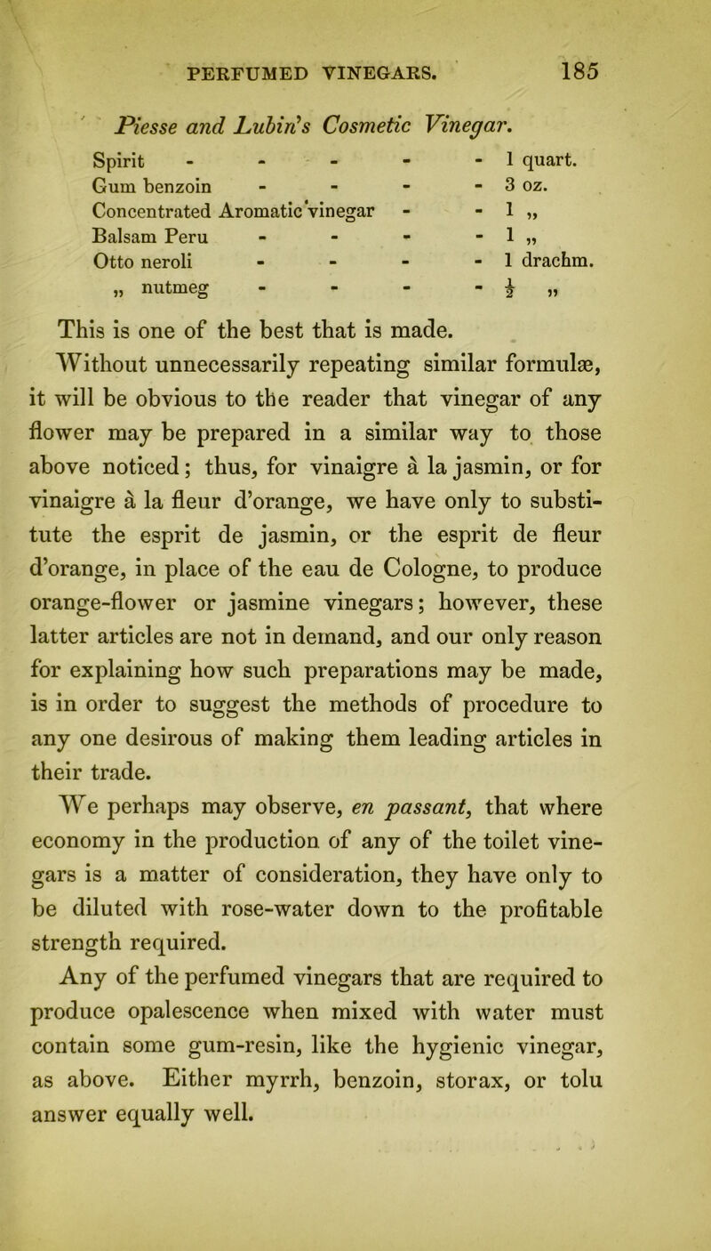 Piesse and Lubiris Cosmetic Vinegar. Spirit - - 1 quart. Gum benzoin - - 3 oz. Concentrated Aromatic Vinegar  1 Balsam Peru - - 1 „ Otto neroli - - 1 drachm. „ nutmeg - _ i 2 » This is one of the best that is made. Without unnecessarily repeating similar formulae, it will be obvious to the reader that vinegar of any flower may be prepared in a similar way to those above noticed; thus, for vinaigre a la jasmin, or for vinaigre a la fleur d’orange, we have only to substi- tute the esprit de jasmin, or the esprit de fleur d’orange, in place of the eau de Cologne, to produce orange-flower or jasmine vinegars; however, these latter articles are not in demand, and our only reason for explaining how such preparations may be made, is in order to suggest the methods of procedure to any one desirous of making them leading articles in their trade. We perhaps may observe, en passant, that where economy in the production of any of the toilet vine- gars is a matter of consideration, they have only to be diluted with rose-water down to the profitable strength required. Any of the perfumed vinegars that are required to produce opalescence when mixed with water must contain some gum-resin, like the hygienic vinegar, as above. Either myrrh, benzoin, storax, or tolu answer equally well.