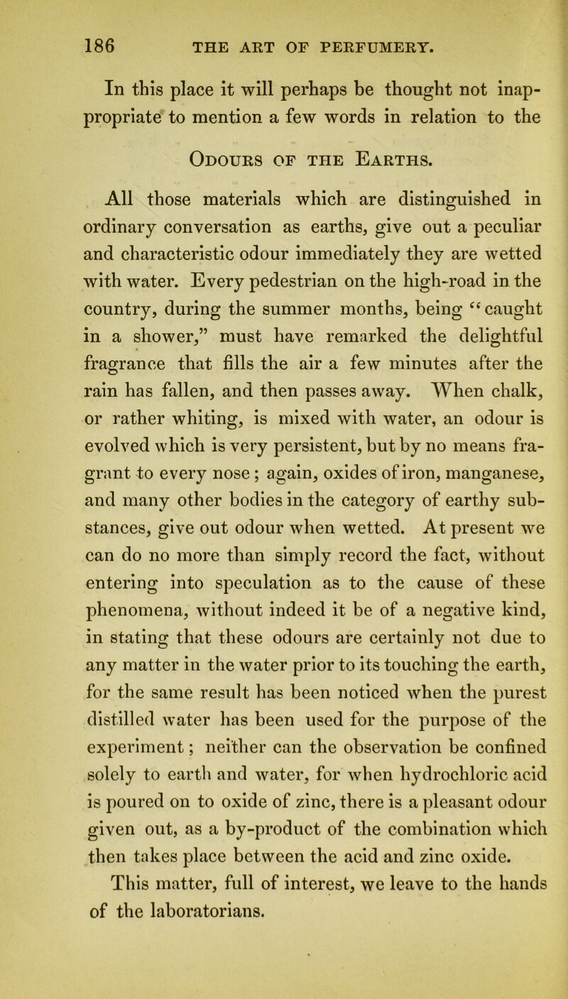 In this place it will perhaps be thought not inap- propriate to mention a few words in relation to the Odours of the Earths. All those materials which are distinguished in ordinary conversation as earths, give out a peculiar and characteristic odour immediately they are wetted with water. Every pedestrian on the high-road in the country, during the summer months, being “ caught in a shower,” must have remarked the delightful fragrance that fills the air a few minutes after the rain has fallen, and then passes away. When chalk, or rather whiting, is mixed with water, an odour is evolved which is very persistent, but by no means fra- grant to every nose ; again, oxides of iron, manganese, and many other bodies in the category of earthy sub- stances, give out odour when wetted. At present we can do no more than simply record the fact, without entering into speculation as to the cause of these phenomena, without indeed it be of a negative kind, in stating that these odours are certainly not due to any matter in the water prior to its touching the earth, for the same result has been noticed when the purest distilled water has been used for the purpose of the experiment; neither can the observation be confined solely to earth and water, for when hydrochloric acid is poured on to oxide of zinc, there is a pleasant odour given out, as a by-product of the combination which then takes place between the acid and zinc oxide. This matter, full of interest, we leave to the hands of the laboratorians.