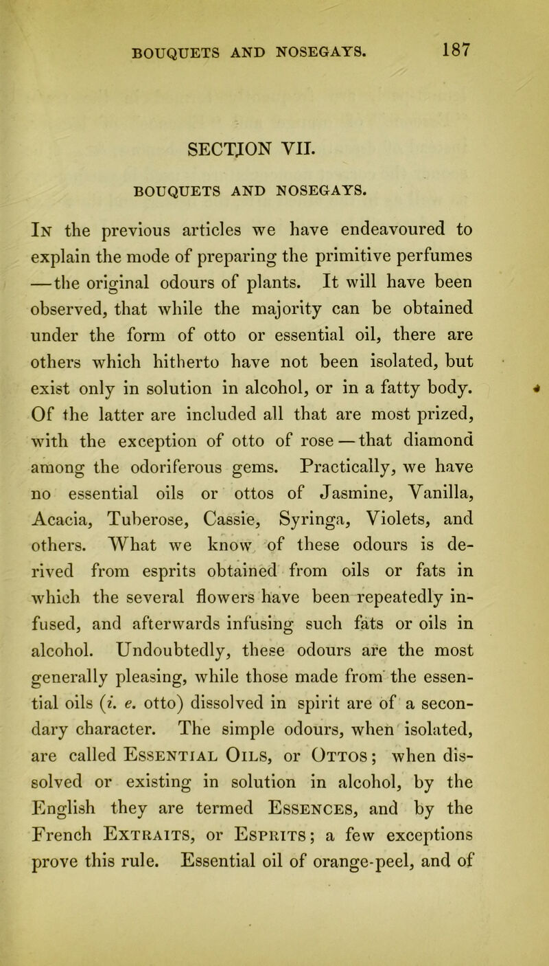 SECTION VII. BOUQUETS AND NOSEGAYS. In the previous articles we have endeavoured to explain the mode of preparing the primitive perfumes —the original odours of plants. It will have been observed, that while the majority can be obtained under the form of otto or essential oil, there are others which hitherto have not been isolated, but exist only in solution in alcohol, or in a fatty body. Of the latter are included all that are most prized, with the exception of otto of rose—that diamond among the odoriferous gems. Practically, we have no essential oils or ottos of Jasmine, Vanilla, Acacia, Tuberose, Cassie, Syringa, Violets, and others. What we know of these odours is de- rived from esprits obtained from oils or fats in which the several flowers have been repeatedly in- fused, and afterwards infusing such fats or oils in alcohol. Undoubtedly, these odours are the most generally pleasing, while those made from the essen- tial oils (i. e. otto) dissolved in spirit are of a secon- dary character. The simple odours, when isolated, are called Essential Oils, or Ottos ; when dis- solved or existing in solution in alcohol, by the English they are termed Essences, and by the French Extraits, or Esprits; a few exceptions prove this rule. Essential oil of orange-peel, and of