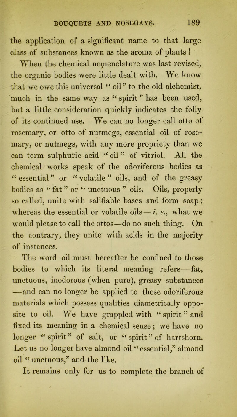 the application of a significant name to that large class of substances known as the aroma of plants ! When the chemical nomenclature was last revised, the organic bodies were little dealt with. We know that we owe this universal <c oil” to the old alchemist, much in the same way as ft spirit ” has been used, but a little consideration quickly indicates the folly of its continued use. We can no longer call otto of rosemary, or otto of nutmegs, essential oil of rose- mary, or nutmegs, with any more propriety than we can term sulphuric acid cf oil ” of vitriol. All the chemical works speak of the odoriferous bodies as <e essential ” or “ volatile ” oils, and of the greasy bodies as 4£ fat ” or “ unctuous ” oils. Oils, properly so called, unite with salifiable bases and form soap; whereas the essential or volatile oils — i. e., what we would please to call the ottos—do no such thing. On the contrary, they unite with acids in the majority of instances. The word oil must hereafter be confined to those bodies to which its literal meaning refers — fat, unctuous, inodorous (when pure), greasy substances —and can no longer be applied to those odoriferous materials which possess qualities diametrically oppo- site to oil. We have grappled with te spirit ” and fixed its meaning in a chemical sense; we have no longer te spirit ” of salt, or “ spirit ” of hartshorn. Let us no longer have almond oil “ essential,” almond oil “ unctuous,” and the like. It remains only for us to complete the branch of