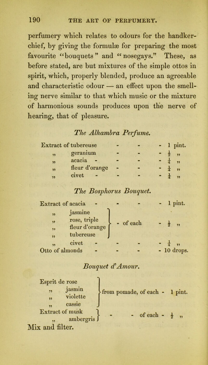 perfumery which relates to odours for the handker- chief, by giving the formulae for preparing the most favourite “bouquets” and “nosegays.” These, as before stated, are but mixtures of the simple ottos in spirit, which, properly blended, produce an agreeable and characteristic odour — an effect upon the smell- ing nerve similar to that which music or the mixture of harmonious sounds produces upon the nerve of hearing, that of pleasure. The Alhambra Perfume. Extract of tubereuse „ geranium ,, acacia - - „ fleur d’orange „ civet - The Bosphorus Bouquet. Extract of acacia it it t> tt jasmine rose, triple fleur d’orange tubereuse „ civet Otto of almonds - of each 1 pint. i tt i 4 1 z 1 4 5) tt )» 1 pint. “ h tt ' 4 tt - 10 drops. Bouquet cCAmour. Esprit de rose j' asm in „ violette „ cassie Extract of musk „ amber! Mix and filter. - from pomade, of each - 1 pint. :isl of each - £ „