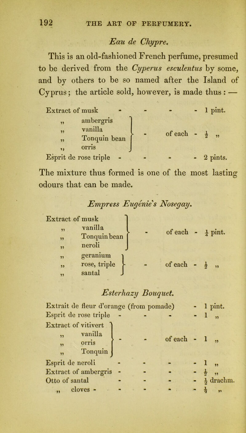 Eau de Chypre. This is an old-fashioned French perfume, presumed to be derived from the Cyperus esculentus by some, and by others to be so named after the Island of Cyprus; the article sold, however, is made thus : — Extract of musk „ ambergris „ vanilla „ Tonquin bean ,, orris Esprit de rose triple - 1 pint, of each - | „ - 2 pints. The mixture thus formed is one of the most lasting O odours that can be made. Empress Eugenie's Nosegay. Extract of musk „ vanilla „ Tonquin bean „ neroli „ geranium „ rose, triple „ santal of each - v pint. of each - £ „ Ester hazy Bouquet. Extrait de fleur d’orange (from pomade) Esprit de rose triple - - Extract of vitivert „ vanilla of each « - „ orris „ Tonquin * Esprit de neroli - - - Extract of ambergris - - m Otto of santal - - - „ cloves - m - - 1 pint. £ « i drachm. * *