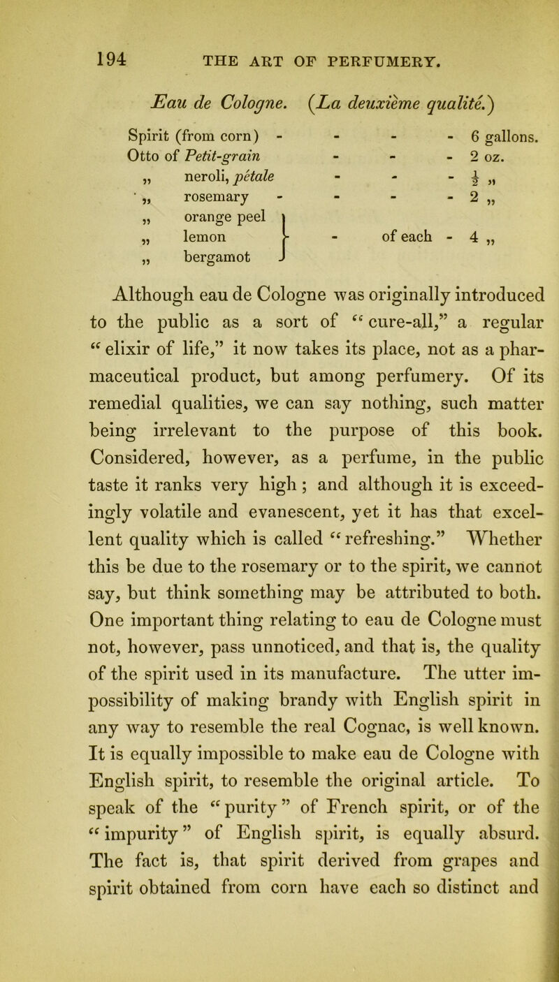 Eau de Cologne. (La deuxieme qualite.') Spirit (from corn) Otto of Petit-grain „ neroli, petale ' „ rosemary „ orange peel „ lemon „ bergamot - 6 gallons. - 2 oz. _ j_ 2 M of each - 4 „ Although eau de Cologne was originally introduced to the public as a sort of “ cure-all,” a regular “ elixir of life,” it now takes its place, not as a phar- maceutical product, but among perfumery. Of its remedial qualities, we can say nothing, such matter being irrelevant to the purpose of this book. Considered, however, as a perfume, in the public taste it ranks very high ; and although it is exceed- ingly volatile and evanescent, yet it has that excel- lent quality which is called “refreshing.” Whether this be due to the rosemary or to the spirit, we cannot say, but think something may be attributed to both. One important thing relating to eau de Cologne must not, however, pass unnoticed, and that is, the quality of the spirit used in its manufacture. The utter im- possibility of making brandy with English spirit in any way to resemble the real Cognac, is well known. It is equally impossible to make eau de Cologne with English spirit, to resemble the original article. To speak of the “purity” of French spirit, or of the “ impurity ” of English spirit, is equally absurd. The fact is, that spirit derived from grapes and spirit obtained from corn have each so distinct and