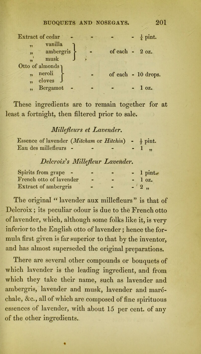 - - ^ pint, of each - 2 oz. of each - 10 drops. - - 1 oz. These ingredients are to remain together for at O O least a fortnight, then filtered prior to sale. Millefleurs et Lavender. Essence of lavender (Mitcham or Hitchin) - i pint. Eau des millefleurs - - - - 1 „ Delcroix's Millefleur Lavender. Spirits from grape - - - - 1 pint.* French otto of lavender - - - 1 oz. Extract of ambergris - - - 2 „ The original “ lavender aux millefleurs ” is that of Delcroix; its peculiar odour is due to the French otto of lavender, which, although some folks like it, is very inferior to the English otto of lavender; hence the for- mula first given is far superior to that by the inventor, and has almost superseded the original preparations. There are several other compounds or bouquets of which lavender is the leading ingredient, and from which they take their name, such as lavender and ambergris, lavender and musk, lavender and mare- chale, &c., all of which are composed of fine spirituous essences of lavender, with about 15 per cent, of any of the other ingredients. Extract of cedar 11 vanilla ambergris 1 11 musk Otto of almonds'! 11 neroli J- 11 cloves J 11 Bergamot