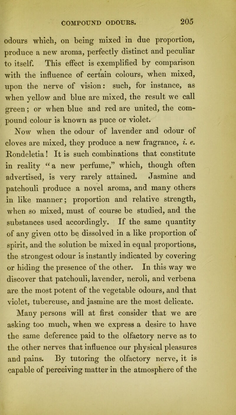 odours which, on being mixed in due proportion, produce a new aroma, perfectly distinct and peculiar to itself. This effect is exemplified by comparison with the influence of certain colours, when mixed, upon the nerve of vision: such, for instance, as when yellow and blue are mixed, the result we call green; or when blue and red are united, the com- pound colour is known as puce or violet. Now when the odour of lavender and odour of cloves are mixed, they produce a new fragrance, i. e. Rondeletia! It is such combinations that constitute in reality “a new perfume,” which, though often advertised, is very rarely attained. Jasmine and patchouli produce a novel aroma, and many others in like manner; proportion and relative strength, when so mixed, must of course be studied, and the substances used accordingly. If the same quantity of any given otto be dissolved in a like proportion of spirit, and the solution be mixed in equal proportions, the strongest odour is instantly indicated by covering or hiding the presence of the other. In this way we discover that patchouli, lavender, neroli, and verbena are the most potent of the vegetable odours, and that violet, tubereuse, and jasmine are the most delicate. Many persons will at first consider that we are asking too much, when we express a desire to have the same deference paid to the olfactory nerve as to the other nerves that influence our physical pleasures and pains. By tutoring the olfactory nerve, it is capable of perceiving matter in the atmosphere of the