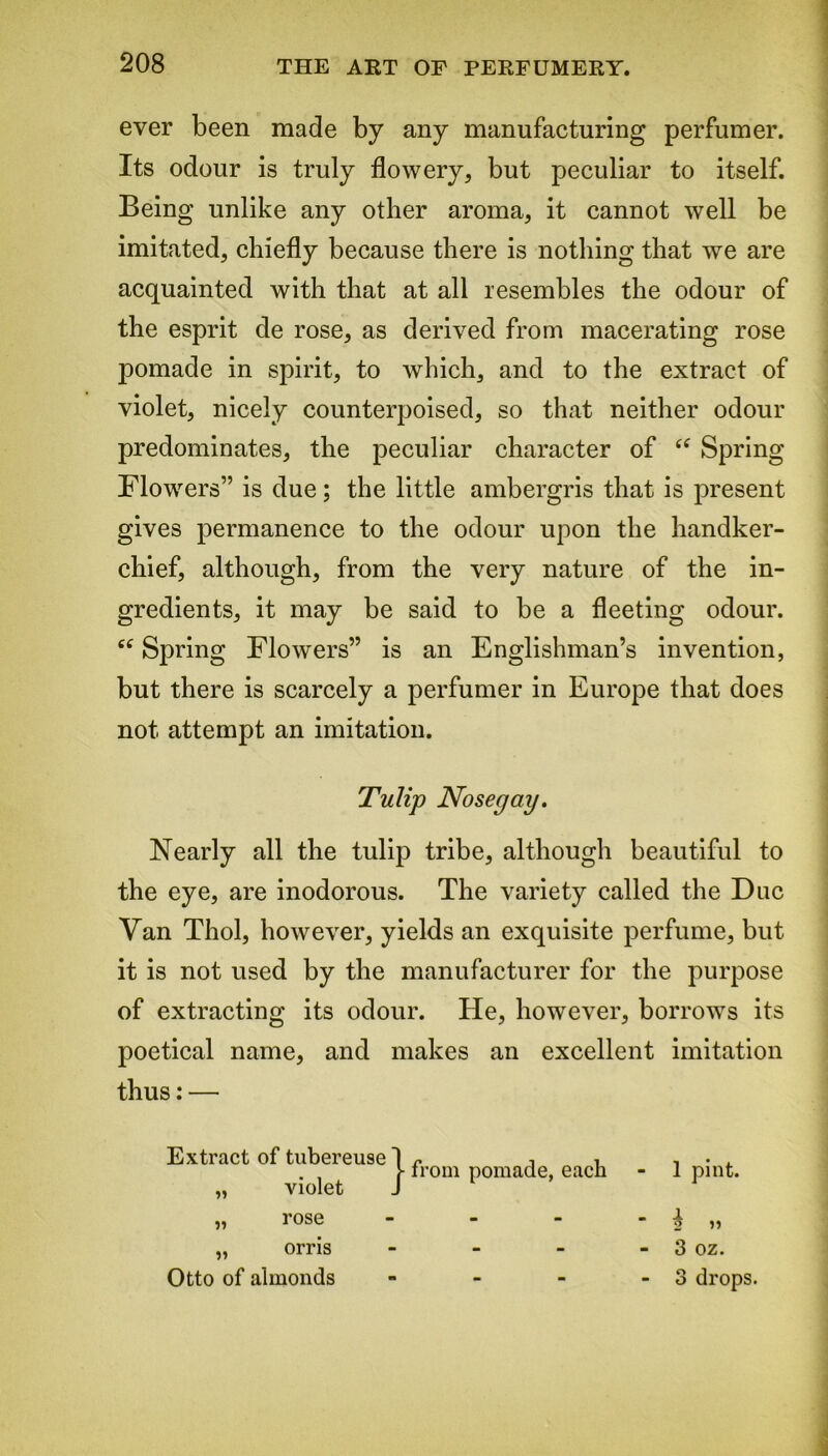 ever been made by any manufacturing perfumer. Its odour is truly flowery, but peculiar to itself. Being unlike any other aroma, it cannot well be imitated, chiefly because there is nothing that we are acquainted with that at all resembles the odour of the esprit de rose, as derived from macerating rose pomade in spirit, to which, and to the extract of violet, nicely counterpoised, so that neither odour predominates, the peculiar character of “ Spring Flowers” is due; the little ambergris that is present gives permanence to the odour upon the handker- chief, although, from the very nature of the in- gredients, it may be said to be a fleeting odour. “ Spring Flowers” is an Englishman’s invention, but there is scarcely a perfumer in Europe that does not attempt an imitation. Tulip Nosegay. Nearly all the tulip tribe, although beautiful to the eye, are inodorous. The variety called the Due Van Thol, however, yields an exquisite perfume, but it is not used by the manufacturer for the purpose of extracting its odour. He, however, borrows its poetical name, and makes an excellent imitation thus: — Extract of tubereuse 1 r j , , . , . , f from pomade, each - 1 pint. „ violet J „ rose - - - - ^ „ „ orris - - - - 3 oz. Otto of almonds - - - - 3 drops.