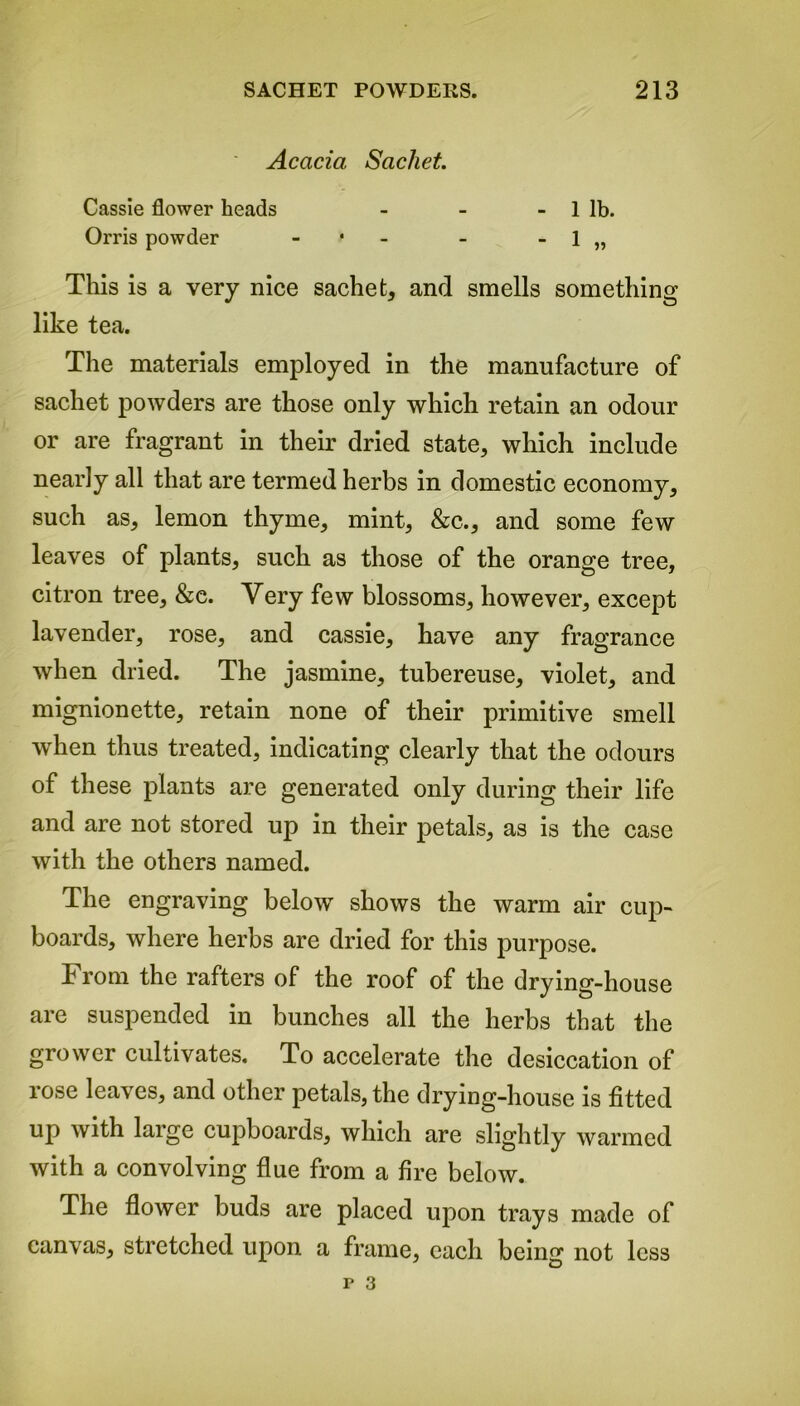 ' Acacia Sachet. Cassie flower heads - - - 1 lb. Orris powder - - - 1 „ This is a very nice sachet, and smells something like tea. The materials employed in the manufacture of sachet powders are those only which retain an odour or are fragrant in their dried state, which include nearly all that are termed herbs in domestic economy, such as, lemon thyme, mint, &c., and some few leaves of plants, such as those of the orange tree, citron tree, &e. Very few blossoms, however, except lavender, rose, and cassie, have any fragrance when dried. The jasmine, tubereuse, violet, and mignionette, retain none of their primitive smell when thus treated, indicating clearly that the odours of these plants are generated only during their life and are not stored up in their petals, as is the case with the others named. The engraving below shows the warm air cup- boards, where herbs are dried for this purpose. From the rafters of the roof of the drying-house are suspended in bunches all the herbs that the grower cultivates. To accelerate the desiccation of rose leaves, and other petals, the drying-house is fitted up with large cupboards, which are slightly wanned with a convolving flue from a fire below. The flower buds are placed upon trays made of canvas, stretched upon a frame, each being not less
