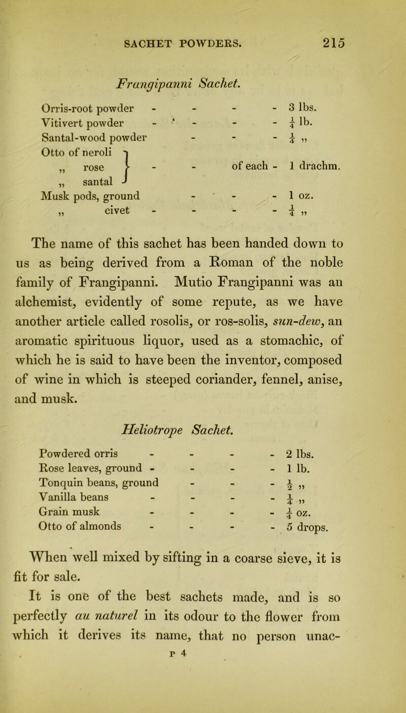 Frangipanni Sachet. Orris-root powder - 3 lbs. Vitivert powder - i lb. Santal-wood powder _ i 4 ” Otto of neroli t „ rose 1 of each - 1 drachm. „ santal ' Musk pods, ground - 1 oz. „ civet i ■ 4 )! The name of this sachet has been handed down to us as being derived from a Roman of the noble family of Frangipanni. Mutio Frangipanni was an alchemist, evidently of some repute, as we have another article called rosolis, or ros-solis, sun-dew, an aromatic spirituous liquor, used as a stomachic, of which he is said to have been the inventor, composed of wine in which is steeped coriander, fennel, anise, and musk. Heliotrope Sachet. Powdered orris - Rose leaves, ground - Tonquin beans, ground Vanilla beans - Grain musk - Otto of almonds - - 2 lbs. - 1 lb. 1 2 ” _ 1 4 » - i oz. - 5 drops. When well mixed by sifting in a coarse sieve, it is fit for sale. It is one of the best sachets made, and is so perfectly au naturel in its odour to the flower from which it derives its name, that no person unac-