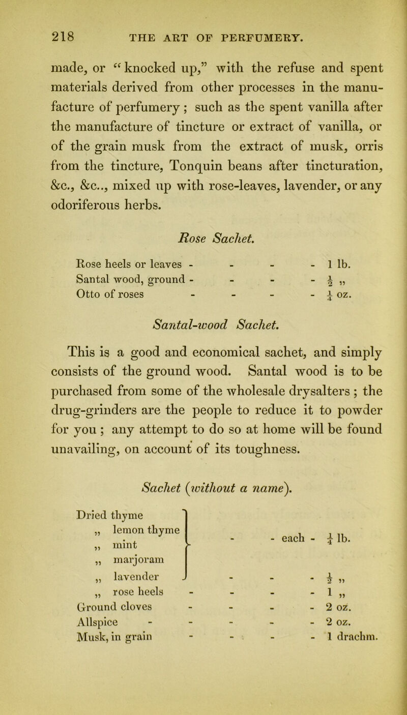 made, or “ knocked up,” with the refuse and spent materials derived from other processes in the manu- facture of perfumery ; such as the spent vanilla after the manufacture of tincture or extract of vanilla, or of the grain musk from the extract of musk, orris from the tincture, Tonquin beans after tincturation, &c., &c.., mixed up with rose-leaves, lavender, or any odoriferous herbs. Rose Sachet. Rose heels or leaves - - - - 1 lb. Santal wood, ground - - - - i „ Otto of roses - - - - i oz. Santal-ieood Sachet. This is a good and economical sachet, and simply consists of the ground wood. Santal wood is to be purchased from some of the wholesale drysalters ; the drug-grinders are the people to reduce it to powder for you ; any attempt to do so at home will be found unavailing, on account of its toughness. Sachet (without a name). Dried thyme „ lemon thyme „ mint ,, marjoram ► - - each - 5- lb. „ lavender - * \ » „ rose heels - - - 1 „ Ground cloves - - - 2 oz. Allspice - - - 2 oz. Musk, in grain - - : - 1 drachm.