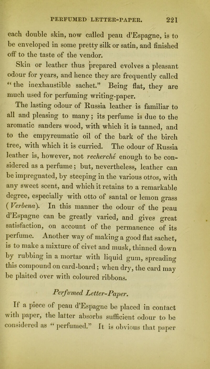 each double skin, now called peau d’Espagne, is to be enveloped in some pretty silk or satin, and finished oft to the taste of the vendor. Skin or leather thus prepared evolves a pleasant odour for years, and hence they are frequently called “the inexhaustible sachet.” Being flat, they are much used for perfuming writing-paper. The lasting odour of Russia leather is familiar to all and pleasing to many; its perfume is due to the aromatic sanders wood, with which it is tanned, and to the empyreumatic oil of the bark of the birch tree, with which it is curried. The odour of Russia leather is, however, not recherche enough to be con- sidered as a perfume; but, nevertheless, leather can be impregnated, by steeping in the various ottos, with any sweet scent, and which it retains to a remarkable degree, especially with otto of santal or lemon grass ( Verbena). In this manner the odour of the peau d Espagne can be greatly varied, and gives great satisfaction, on account of the permanence of its perfume. Another way of making a good flat sachet, is to make a mixture of civet and musk, thinned down by rubbing in a mortar with liquid gum, spreading this compound on card-board; when dry, the card may be plaited over with coloured ribbons. Perfumed Letter-Paper. If a piece of peau d Espagne be placed in contact \\ ith papei, the latter absorbs sufficient odour to be consideied as “ perfumed.” It is obvious that paper