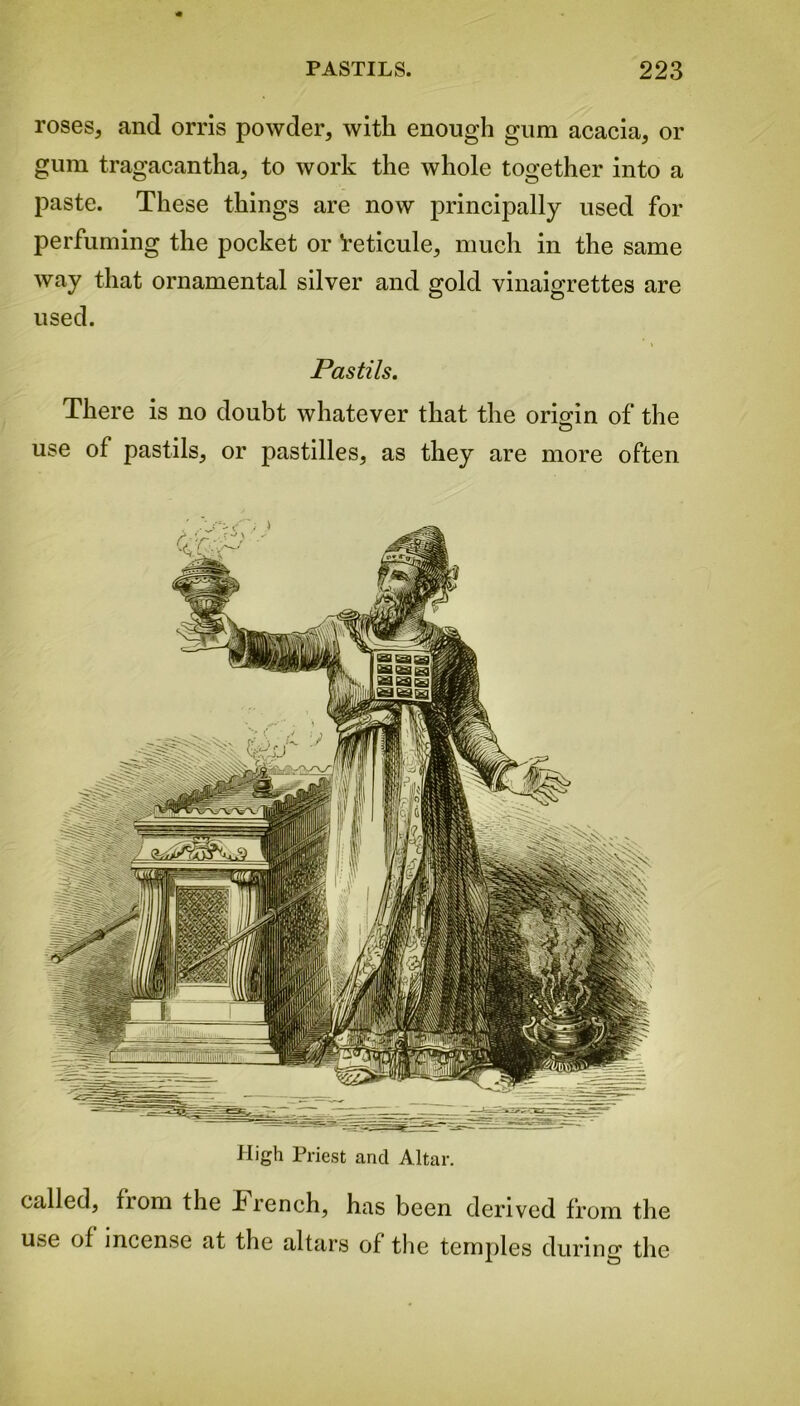 roses, and orris powder, with enough gum acacia, or gum tragacantha, to work the whole together into a paste. These things are now principally used for perfuming the pocket or ’reticule, much in the same way that ornamental silver and gold vinaigrettes are used. Pastils. There is no doubt whatever that the origin of the use of pastils, or pastilles, as they are more often High Priest and Altar. called, from the Trench, has been derived from the use of mcense at the altars of the temples during the