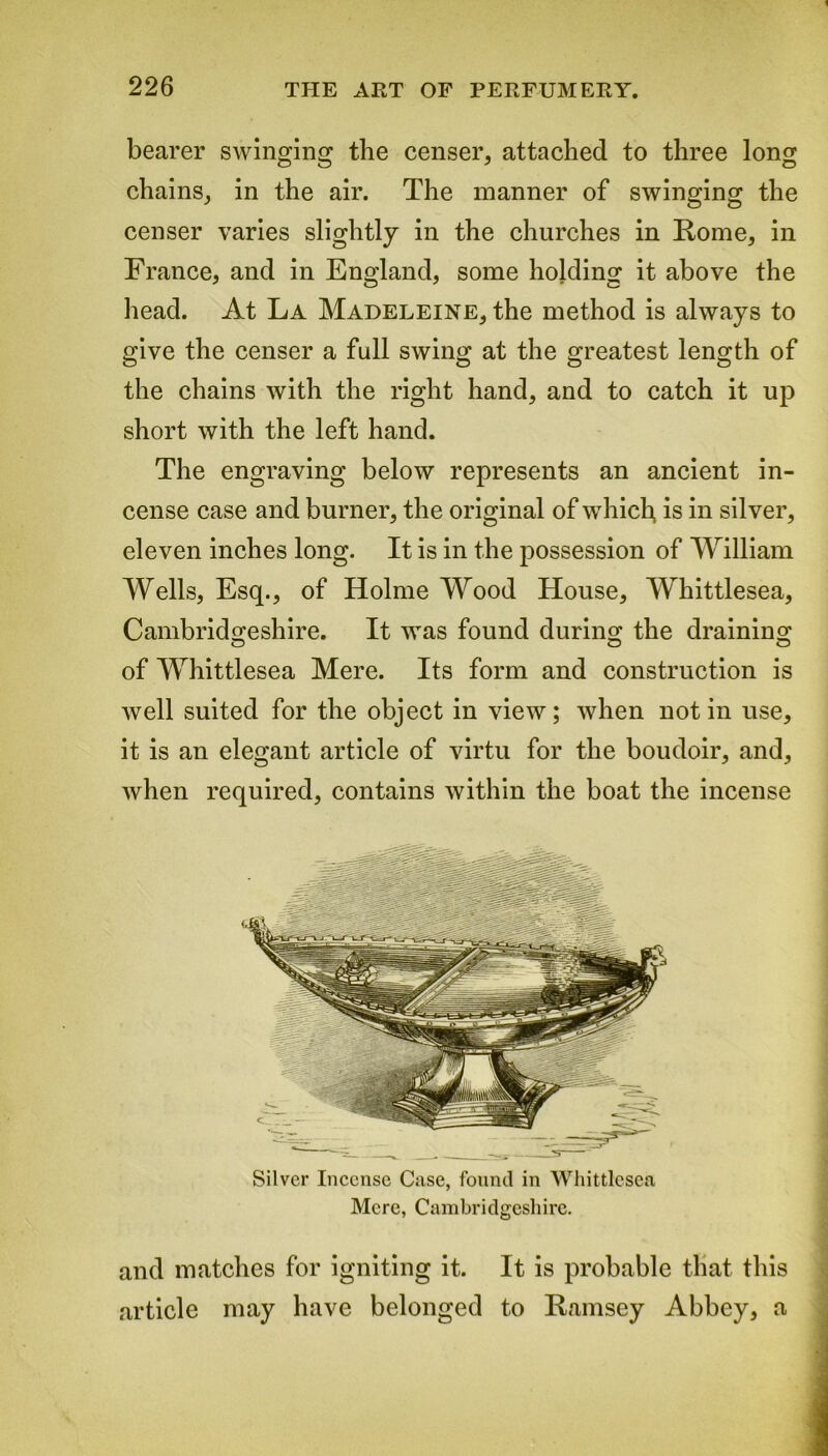 bearer swinging the censer, attached to three long chains, in the air. The manner of swinging the censer varies slightly in the churches in Koine, in France, and in England, some holding it above the head. At La Madeleine, the method is always to give the censer a full swing at the greatest length of the chains with the right hand, and to catch it up short with the left hand. The engraving below represents an ancient in- cense case and burner, the original of which, is in silver, eleven inches long. It is in the possession of William Wells, Esq., of Holme Wood House, Whittlesea, Cambridgeshire. It was found during the draining of Whittlesea Mere. Its form and construction is well suited for the object in view; when notin use, it is an elegant article of virtu for the boudoir, and, when required, contains within the boat the incense and matches for igniting it. It is probable that this article may have belonged to Ramsey Abbey, a Silver Incense Case, found in Whittlesea Mere, Cambridgeshire.