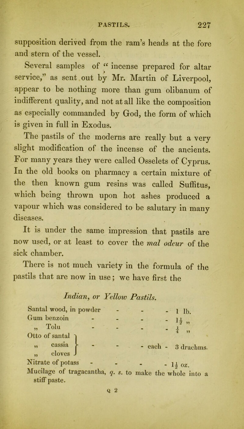 supposition derived from the ram’s heads at the fore and stern of the vessel. Several samples of “ incense prepared for altar service,” as sent out by Mr. Martin of Liverpool, appear to be nothing more than gum olibanum of indifferent quality, and not at all like the composition as especially commanded by God, the form of which is given in full in Exodus. The pastils of the moderns are really but a very slight modification of the incense of the ancients. For many years they were called Osselets of Cyprus. In the old books on pharmacy a certain mixture of the then known gum resins was called Suffitus, which being thrown upon hot ashes produced a vapour which was considered to be salutary in many diseases. It is under the same impression that pastils are now used, 01 at least to cover the rnal odcuv of the sick chamber. There is not much variety in the formula of the pastils that are now in use; we have first the Indian, or Yellow Pastils. Santal wood, in powder - - 1 lb. Gum benzoin - - - H „ „ Tolu - - - 1 Otto of santal ' 4 99 % „ cassia - - - each - 3 drachms. „ cloves - Nitrate of potass - - G oz. Mucilage of tragacantha, q. s. to make the whole into a stiff paste.