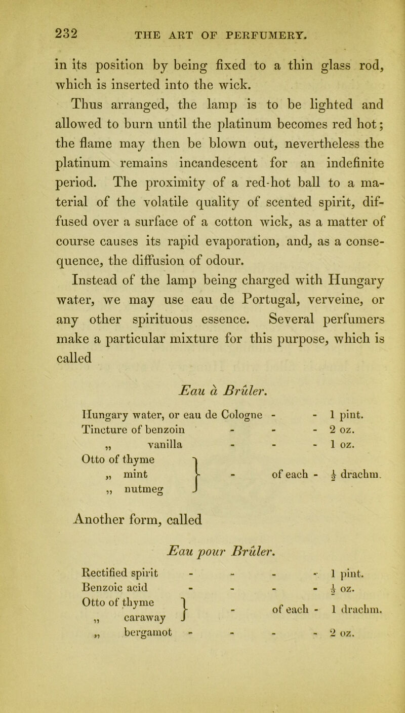 in its position by being fixed to a thin glass rod, which is inserted into the wick. Thus arranged, the lamp is to be lighted and allowed to burn until the platinum becomes red hot; the flame may then be blown out, nevertheless the platinum remains incandescent for an indefinite period. The proximity of a red-hot ball to a ma- terial of the volatile quality of scented spirit, dif- fused over a surface of a cotton wick, as a matter of course causes its rapid evaporation, and, as a conse- quence, the diffusion of odour. Instead of the lamp being charged with Hungary water, we may use eau de Portugal, verveine, or any other spirituous essence. Several perfumers make a particular mixture for this purpose, which is called Eoal a Bruler. 1 pint. 2 oz. 1 oz. ^ drachm. Another form, called Hungary water, or eau de Cologne - Tincture of benzoin „ vanilla Otto of thyme mint nutmeg of each Eau pour Bruler. Rectified spirit - Benzoic acid - Otto of thyme I „ , • J J- - ot each „ caraway J „ bergamot - 1 pint. A oz. 1 drachm. 2 oz.