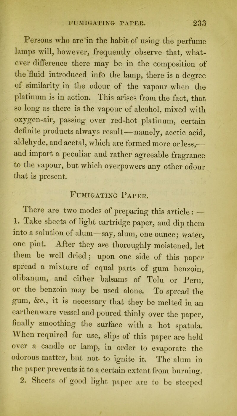 Persons who are in the habit of using the perfume lamps will, however, frequently observe that, what- ever difference there may be in the composition of the fluid introduced info the lamp, there is a degree of similarity in the odour of the vapour when the platinum is in action. This arises from the fact, that so long as there is the vapour of alcohol, mixed with oxvgen-air, passing over red-hot platinum, certain definite jwoducts always result—namely, acetic acid, aldehyde, and acetal, which are formed more or less,— and impart a peculiar and rather agreeable fragrance to the vapour, but which overpowers any other odour that is present. Fumigating Paper. There are two modes of preparing this article: — 1. Take sheets of light cartridge paper, and dip them into a solution of alum—say, alum, one ounce; water, one pint. After they are thoroughly moistened, let them be well dried; upon one side of this paper spread a mixture of equal parts of gum benzoin, olibanum, and either balsams of Tolu or Peru, or the benzoin may be used alone. To spread the gum, &c., it is necessary that they be melted in an eai thenware vessel and poured thinly over the paper, finally smoothing the surface with a Pot spatula. When required for use, slips of this paper are held over a candle or lamp, in order to evaporate the odorous matter, but not. to ignite it. The alum in the paper prevents it to a certain extent from burning. 2. Sheets of good light paper arc to be steeped