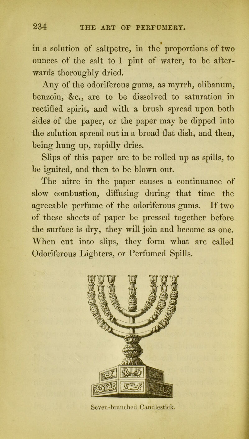 in a solution of saltpetre, in the proportions of two ounces of the salt to 1 pint of water, to be after- wards thoroughly dried. Any of the odoriferous gums, as myrrh, olibanum, benzoin, &c., are to be dissolved to saturation in rectified spirit, and with a brush spread upon both sides of the paper, or the paper may be dipped into the solution spread out in a broad flat dish, and then, being hung up, rapidly dries. Slips of this paper are to be rolled up as spills, to be ignited, and then to be blown out. The nitre in the paper causes a continuance of slow combustion, diffusing during that time the agreeable perfume of the odoriferous gums. If two of these sheets of paper be pressed together before the surface is dry, they will join and become as one. When cut into slips, they form what are called Odoriferous Lighters, or Perfumed Spills. Seven-branched Candlestick.