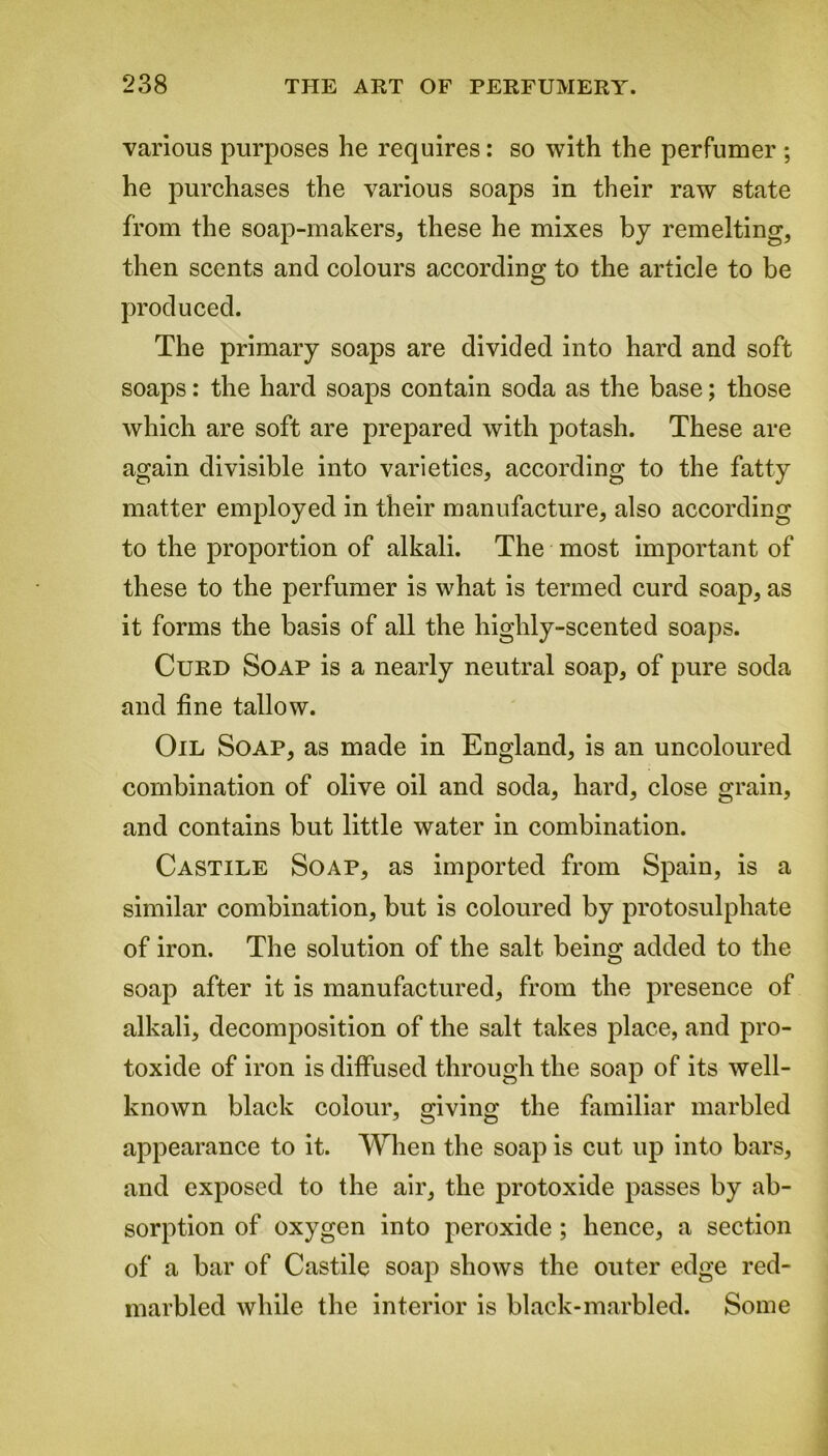 various purposes he requires: so with the perfumer ; he purchases the various soaps in their raw state from the soap-makers, these he mixes by remelting, then scents and colours according to the article to be produced. The primary soaps are divided into hard and soft soaps: the hard soaps contain soda as the base; those which are soft are prepared with potash. These are again divisible into varieties, according to the fatty matter employed in their manufacture, also according to the proportion of alkali. The most important of these to the perfumer is what is termed curd soap, as it forms the basis of all the highly-scented soaps. Curd Soap is a nearly neutral soap, of pure soda and fine tallow. Oil Soap, as made in England, is an uncoloured combination of olive oil and soda, hard, close grain, and contains but little water in combination. Castile Soap, as imported from Spain, is a similar combination, but is coloured by protosulphate of iron. The solution of the salt being added to the soap after it is manufactured, from the presence of alkali, decomposition of the salt takes place, and pro- toxide of iron is diffused through the soap of its well- known black colour, giving the familiar marbled appearance to it. When the soap is cut up into bars, and exposed to the air, the protoxide passes by ab- sorption of oxygen into peroxide ; hence, a section of a bar of Castile soap shows the outer edge red- marbled while the interior is black-marbled. Some