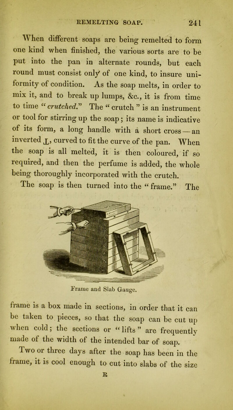 A\ hen different soaps are being remelted to form one kind when finished, the various sorts are to be put into the pan in alternate rounds, but each round must consist only of one kind, to insure uni- formity of condition. As the soap melts, in order to mix it, and to break up lumps, &c., it is from time to time “ crutched.” The “ crutch ” is an instrument or tool for stirring up the soap; its name is indicative of its form, a long handle with a short cross — an inverted £, curved to fit the curve of the pan. When the soap is all melted, it is then coloured, if so lequiied, and then the perfume is added, the whole being thoroughly incorporated with the crutch. The soap is then turned into the “ frame.” The Frame and Slab Gauge. frame is a box made in sections, in order that it can be taken to pieces, so that the soap can be cut up when cold; the sections or ((lifts” are frequently made of the width of the intended bar of soap. 1 wo 01 three days after the soap has been in the frame, it is cool enough to cut into slabs of the size R