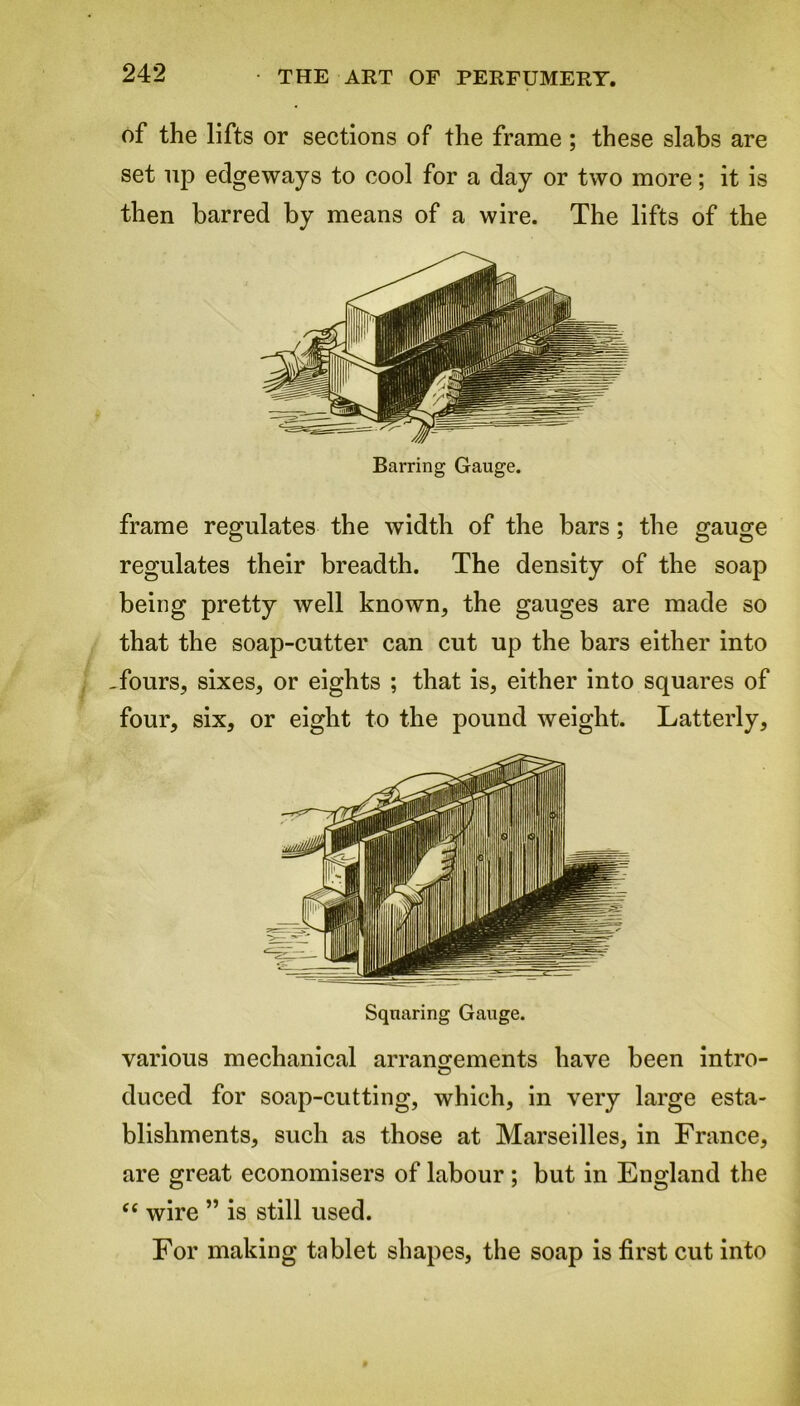 of the lifts or sections of the frame; these slabs are set up edgeways to cool for a day or two more; it is then barred by means of a wire. The lifts of the frame regulates the width of the bars; the gauge regulates their breadth. The density of the soap being pretty well known, the gauges are made so that the soap-cutter can cut up the bars either into -fours, sixes, or eights ; that is, either into squares of four, six, or eight to the pound weight. Latterly, Squaring Gauge. various mechanical arrangements have been intro- duced for soap-cutting, which, in very large esta- blishments, such as those at Marseilles, in France, are great economisers of labour; but in England the “ wire ” is still used. For making tablet shapes, the soap is first cut into