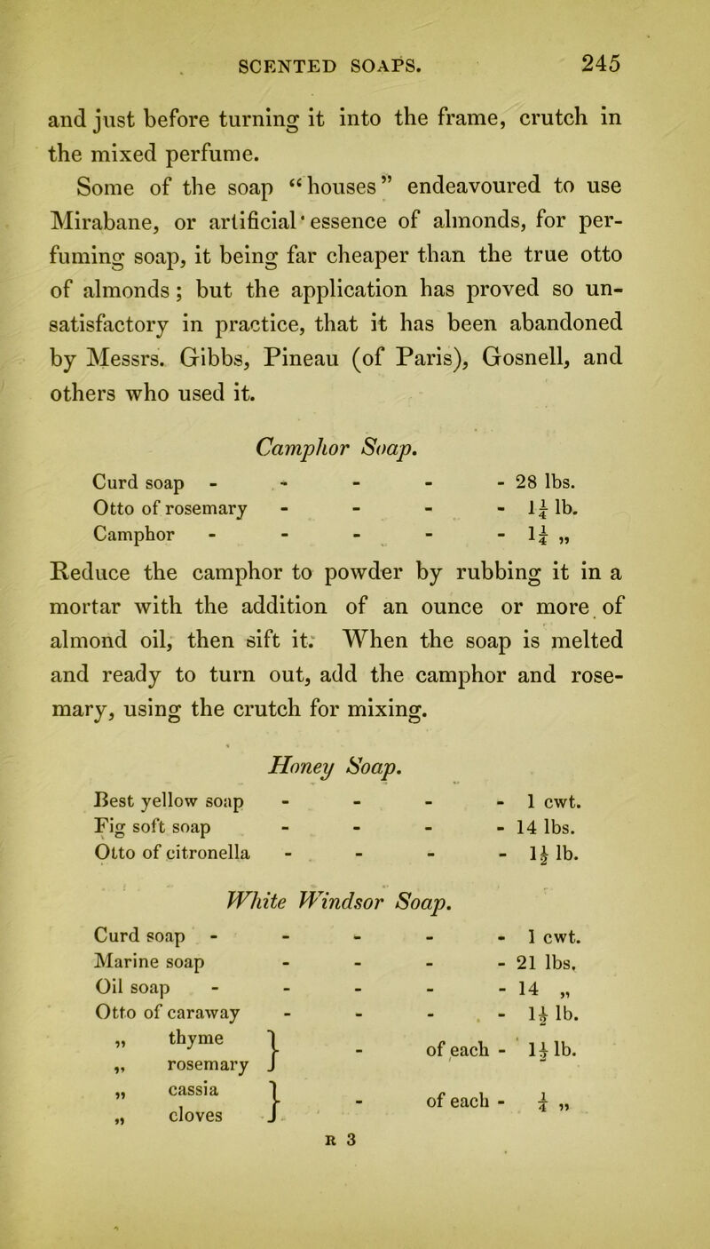 and just before turning it into the frame, crutch in the mixed perfume. Some of the soap “houses” endeavoured to use Mirabane, or artificial' essence of almonds, for per- fuming soap, it being far cheaper than the true otto of almonds; but the application has proved so un- satisfactory in practice, that it has been abandoned by Messrs. Gibbs, Pineau (of Paris), Gosnell, and others who used it. Camphor Soap. Curd soap - - - - - 28 lbs. Otto of rosemary - - - - If lb. Camphor - - - - -l£„ Reduce the camphor to powder by rubbing it in a mortar with the addition of an ounce or more of almond oil, then sift it. When the soap is melted and ready to turn out, add the camphor and rose- mary, using the crutch for mixing. Honey Soap. Best yellow soap - 1 cwt. Fig soft soap - - 14 lbs. Otto of citronella - — 1 ^ lb. White Windsor Soap. Curd soap - - 1 cwt. Marine soap - - 21 lbs. Oil soap - - 14 „ Otto of caraway - - n lb. „ thyme \ of each - 141b. „ rosemary J „ cassia „ cloves J - of each - 4 »