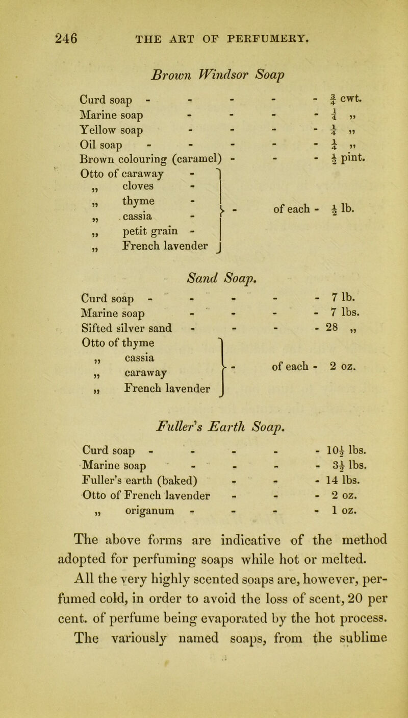 Brown Windsor Soap Curd soap - - - | cwt. Marine soap - - - i 4 v Yellow soap - - - 1 3 » Oil soap - - - 1 4 Brown colouring (caramel) - a pint. Otto of caraway „ cloves - „ thyme of each - \ lb. „ cassia _ „ petit grain - „ French lavender Sand Soap. Curd soap m - - 7 lb. Marine soap - - - 7 lbs. Sifted silver sand - - - 28 „ Otto of thyme • 1 „ cassia [ - of each - 2 oz. „ caraway [ „ French lavender 1 Fuller's Earth Soap. Curd soap - Marine soap - Fuller’s earth (baked) Otto of French lavender „ origanum - - 1(H lbs. - 34 lbs. -14 lbs. - 2 oz. - 1 oz. The above forms are indicative of the method adopted for perfuming soaps while hot or melted. All the very highly scented soaps are, however, per- fumed cold, in order to avoid the loss of scent, 20 per cent, of perfume being evaporated by the hot process. The variously named soaps, from the sublime