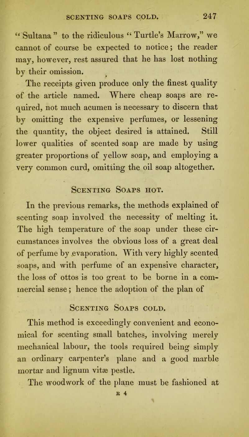 ct Sultana ” to the ridiculous “ Turtle’s Marrow,” we cannot of course be expected to notice; the reader may, however, rest assured that he has lost nothing by their omission. The receipts given produce only the finest quality of the article named. Where cheap soaps are re- quired, not much acumen is necessary to discern that by omitting the expensive perfumes, or lessening the quantity, the object desired is attained. Still lower qualities of scented soap are made by using greater proportions of yellow soap, and employing a very common curd, omitting the oil soap altogether. * Scenting Soaps hot. In the previous remarks, the methods explained of scenting soap involved the necessity of melting it. The high temperature of the soap under these cir- cumstances involves the obvious loss of a great deal of perfume by evaporation. With very highly scented soaps, and with perfume of an expensive character, the loss of ottos is too great to be borne in a com- mercial sense; hence the adoption of the plan of Scenting Soaps cold. This method is exceedingly convenient and econo- mical for scenting small batches, involving merely mechanical labour, the tools required being simply an ordinary carpenter’s plane and a good marble mortar and lignum vitae pestle. The woodwork of the plane must be fashioned at