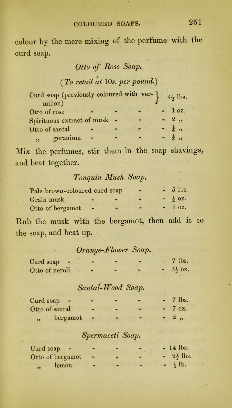 COLOURED SOAPS. colour by the mere mixing of the perfume with the curd soap. Otto of Rose Soap. ( To retail at 10s. per pound.) Curd soap (previously coloured with ver-1 rnilion) Otto of rose - Spirituous extract of musk - Otto of santal - „ geranium - Mix the perfumes, stir them in the soap shavings, and beat together. 4|- lbs. 1 oz. 2 „ j. 4 » 1 4 ” Tonquin Musk Soap. Pale brown-coloured curd soap Grain musk - Otto of bergamot - 5 lbs. i oz. 1 oz. Rub the musk with the bergamot, then add it to the soap, and beat up. Orange-Flower Soap. Curd soap Otto of neroli 7 lbs. 3^ oz. Santal-Wood Soap. Curd soap Otto of santal >5 bergamot 7 lbs. 7 oz. 2 Spermaceti Soap. Curd soap Otto of bergamot lemon j* - 14 lbs. - lbs. - 4 lb.