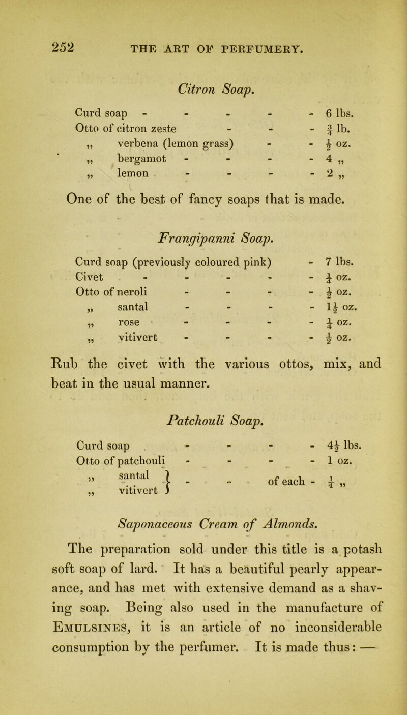 Citron Soap. Curd soap - - - 6 lbs. Otto of citron zeste - - fib. „ verbena (lemon grass) - 2 OZ* „ bergamot - - 4 „ „ lemon - “ 2 „ One of the best of fancy soaps that is made. Frangipanni Soap. Curd soap (previously coloured pink) - 7 lbs. - i oz. - b oz. - 1^ oz. - i OZ. - -g- oz. Rub the civet with the various ottos, mix, and beat in the usual manner. Civet Otto of neroli „ santal „ rose ,, vitivert Patchouli Soap. - 4^- lbs. - 1 oz. of each - £ „ Saponaceous Cream of Almonds. The preparation sold under this title is a potash soft soap of lard. It has a beautiful pearly appear- ance, and has met with extensive demand as a shav- ing soap. Being also used in the manufacture of Emulsines, it is an article of no inconsiderable consumption by the perfumer. It is made thus: — Curd soap Otto of patchouli santal vitivert ]