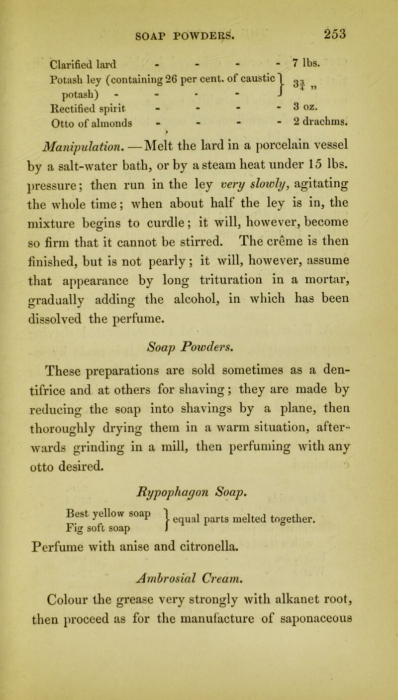 Clarified lard - Potash ley (containing 26 per cent, of caustic 7 lbs. potash) Rectified spirit Otto of almonds 3 4 » 3 oz. 2 drachms. Manipulation. —Melt the lard in a porcelain vessel by a salt-water bath, or by a steam heat under 15 lbs. pressure; then run in the ley very slowly, agitating the whole time; when about half the ley is in, the mixture begins to curdle; it will, however, become so firm that it cannot be stirred. The creme is then finished, but is not pearly; it will, however, assume that appearance by long trituration in a mortar, gradually adding the alcohol, in which has been dissolved the perfume. These preparations are sold sometimes as a den- tifrice and at others for shaving; they are made by reducing the soap into shavings by a plane, then thoroughly drying them in a warm situation, after- wards grinding in a mill, then perfuming with any otto desired. Perfume with anise and citronella. Ambrosial Cream. Colour the grease very strongly with alkanet root, then proceed as for the manufacture of saponaceous Soap Powders. Rypophayon Soap. Best yellow soap Fig soft soap j- equal parts melted together.