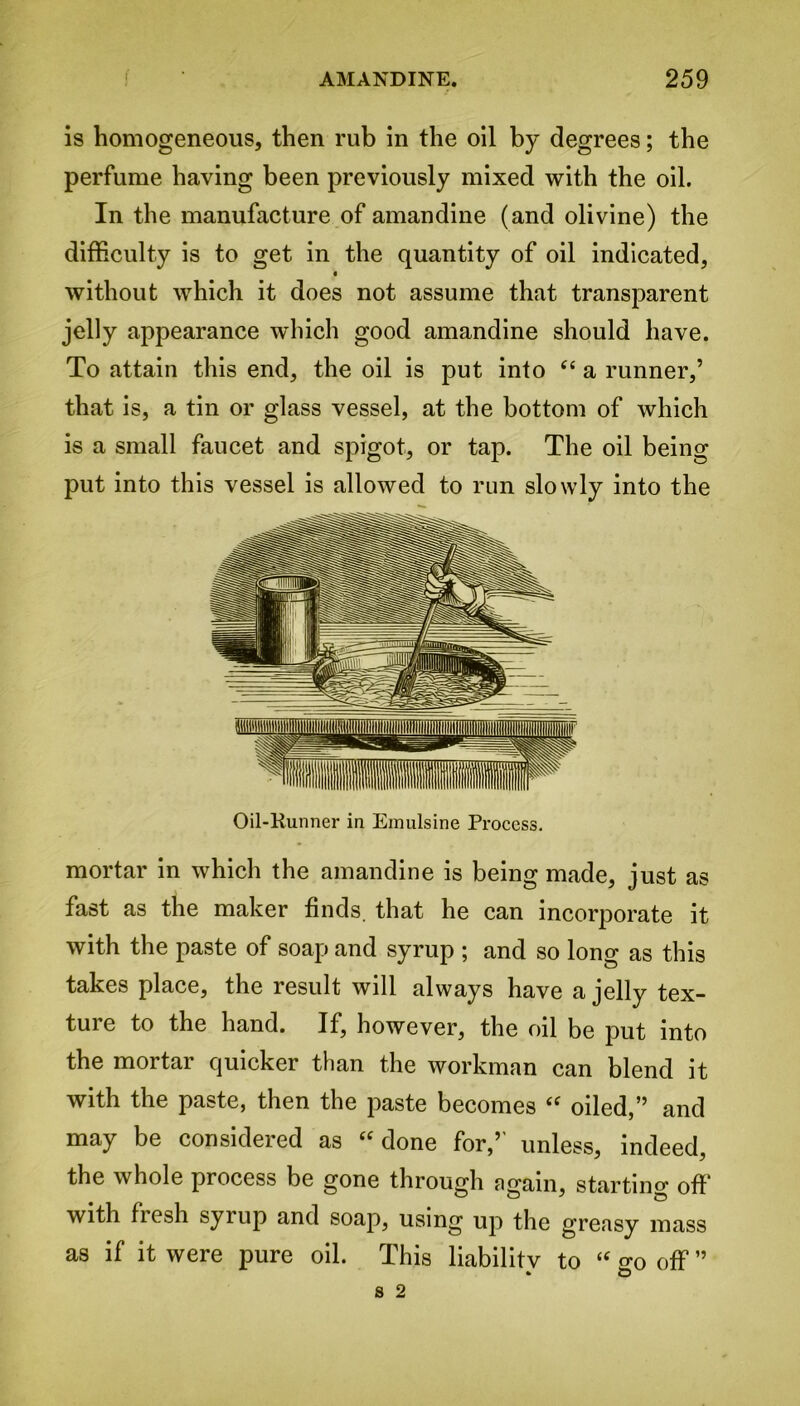 is homogeneous, then rub in the oil by degrees; the perfume having been previously mixed with the oil. In the manufacture of amandine (and olivine) the difficulty is to get in the quantity of oil indicated, without which it does not assume that transparent jelly appearance which good amandine should have. To attain this end, the oil is put into “ a runner,’ that is, a tin or glass vessel, at the bottom of which is a small faucet and spigot, or tap. The oil being put into this vessel is allowed to run slowly into the Oil-Kunner in Emulsine Process. mortar in which the amandine is being made, just as fast as the maker finds, that he can incorporate it with the paste of soap and syrup ; and so long as this takes place, the result will always have a jelly tex- ture to the hand. If, however, the oil be put into the mortar quicker than the workman can blend it with the paste, then the paste becomes “ oiled,” and may be considered as “ done for,’' unless, indeed, the whole process be gone through again, starting off with fresh syrup and soap, using up the greasy mass as if it were pure oil. This liabilitv to “ eo off ”