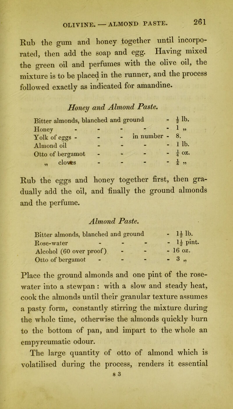 OLIVINE.—ALMOND PASTE. Rub the gum and honey together until incorpo- rated, then add the soap and egg. Having mixed the green oil and perfumes with the olive oil, the mixture is to be placed in the runner, and the piocess followed exactly as indicated for amandine. Honey and Almond Paste. Bitter almonds, blanched and ground Honey - Yolk of eggs - - - in number - Almond oil - Otto of bergamot - ,, clovfcs - ilb. 1 „ 8. 1 lb. i oz. i 4 ” Rub the eggs and honey together first, then gra- dually add the oil, and finally the ground almonds and the perfume. Almond Paste. Bitter almonds, blanched and ground Bose-water Alcohol (60 over proof) Otto of bergamot - Ii lb. - 1| pint. - 16 oz. Place the ground almonds and one pint of the rose- water into a stewpan : with a slow and steady heat, cook the almonds until their granular texture assumes a pasty form, constantly stirring the mixture during the whole time, otherwise the almonds quickly burn to the bottom of pan, and impart to the whole an empyreumatic odour. The large quantity of otto of almond which is volatilised during the process, renders it essential