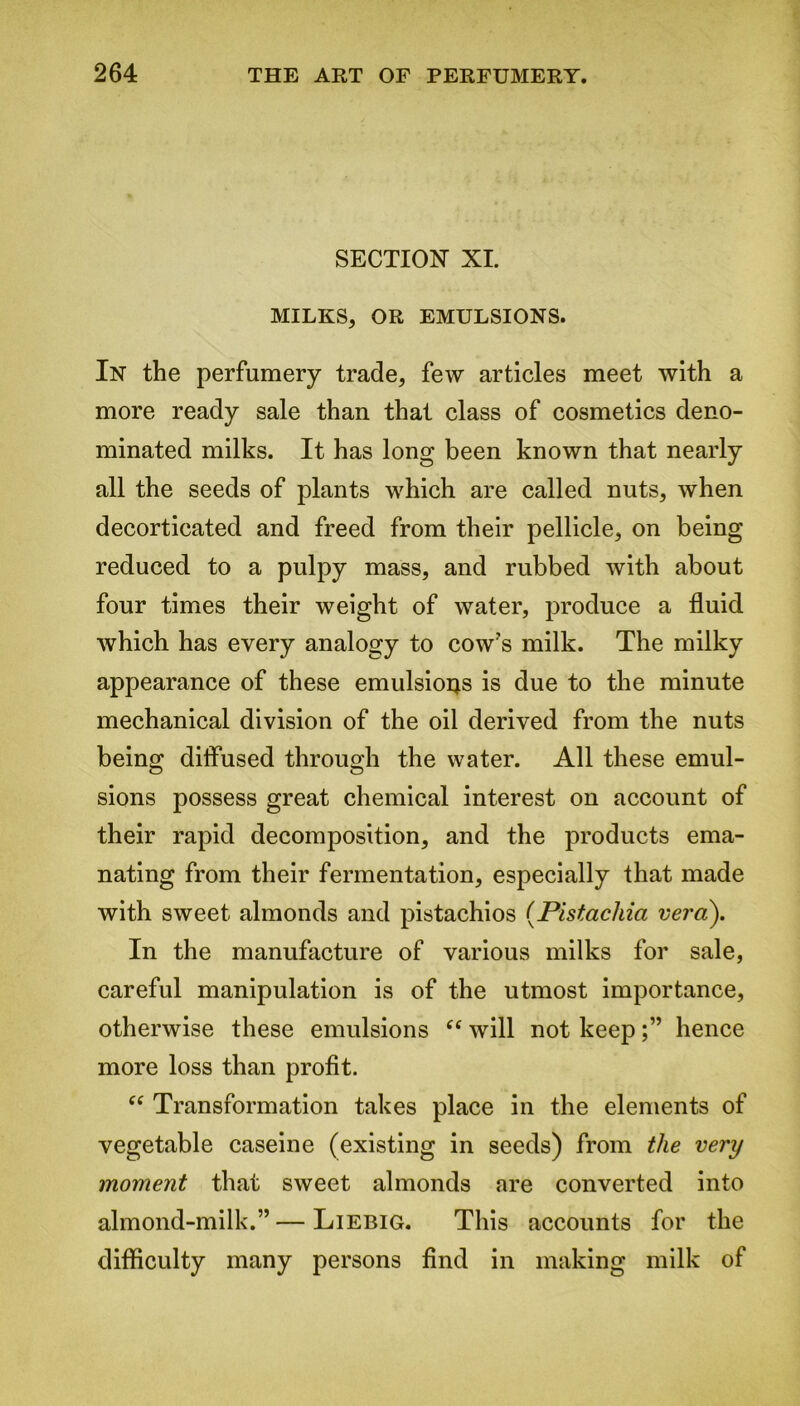 SECTION XI. MILKS, OR EMULSIONS. In the perfumery trade, few articles meet with a more ready sale than that class of cosmetics deno- minated milks. It has long been known that nearly all the seeds of plants which are called nuts, when decorticated and freed from their pellicle, on being reduced to a pulpy mass, and rubbed with about four times their weight of water, produce a fluid which has every analogy to cow's milk. The milky appearance of these emulsions is due to the minute mechanical division of the oil derived from the nuts being; diffused throug;h the water. All these emul- sions possess great chemical interest on account of their rapid decomposition, and the products ema- nating from their fermentation, especially that made with sweet almonds and pistachios (.Pistachio.: vera). In the manufacture of various milks for sale, careful manipulation is of the utmost importance, otherwise these emulsions “ will not keephence more loss than profit. “ Transformation takes place in the elements of vegetable caseine (existing in seeds) from the very moment that sweet almonds are converted into almond-milk.” — Liebig. This accounts for the difficulty many persons find in making milk of