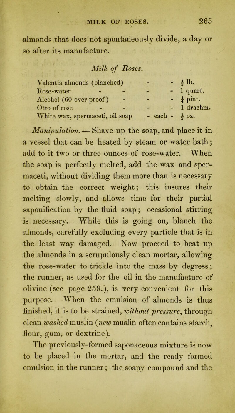 almonds that does not spontaneously divide, a day or so after its manufacture. Milk of Roses. Valentia almonds (blanched) Rose-water Alcohol (60 over proof) Otto of rose White wax, spermaceti, oil soap - I lb. - 1 quart. - i pint. - 1 drachm. - each - ^ oz. Manipulation. — Shave up the soap, and place it in a vessel that can be heated by steam or water bath; add to it two or three ounces of rose-water. When the soap is perfectly melted, add the wax and sper- maceti, without dividing them more than is necessary to obtain the correct weight; this insures their melting slowly, and allows time for their partial saponification by the fluid soap; occasional stirring is necessary. While this is going on, blanch the almonds, carefully excluding every particle that is in the least way damaged. Now proceed to beat up the almonds in a scrupulously clean mortar, allowing the rose-water to trickle into the mass by degress; the runner, as used for the oil in the manufacture of olivine (see page 259.), is very convenient for this purpose. When the emulsion of almonds is thus finished, it is to be strained, without pressure, through clean washed muslin (new muslin often contains starch, flour, gum, or dextrine). The previously-formed saponaceous mixture is now to be placed in the mortar, and the ready formed emulsion in the runner; the soapy compound and the