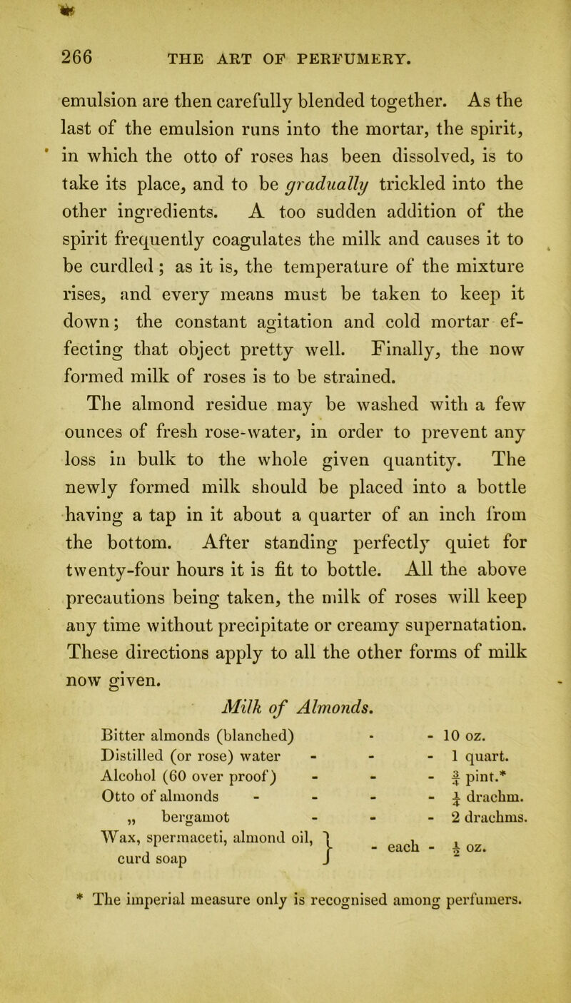 emulsion are then carefully blended together. As the last of the emulsion runs into the mortar, the spirit, in which the otto of roses has been dissolved, is to take its place, and to be gradually trickled into the other ingredients. A too sudden addition of the spirit frequently coagulates the milk and causes it to be curdled ; as it is, the temperature of the mixture rises, and every means must be taken to keep it down; the constant agitation and cold mortar ef- fecting that object pretty well. Finally, the now formed milk of roses is to be strained. The almond residue may be washed with a few ounces of fresh rose-water, in order to prevent any loss in bulk to the whole given quantity. The newly formed milk should be placed into a bottle having a tap in it about a quarter of an inch from the bottom. After standing perfectly quiet for twenty-four hours it is fit to bottle. All the above precautions being taken, the milk of roses will keep any time without precipitate or creamy supernatation. These directions apply to all the other forms of milk now given. Milk of Almonds. Bitter almonds (blanched) Distilled (or rose) water Alcohol (60 over proof) Otto of almonds „ bergamot Wax, spermaceti, almond oil, curd soap - 10 oz. - 1 quart. - £ pint.* - i drachm. - 2 drachms. each - A oz. * The imperial measure only is recognised among perfumers.