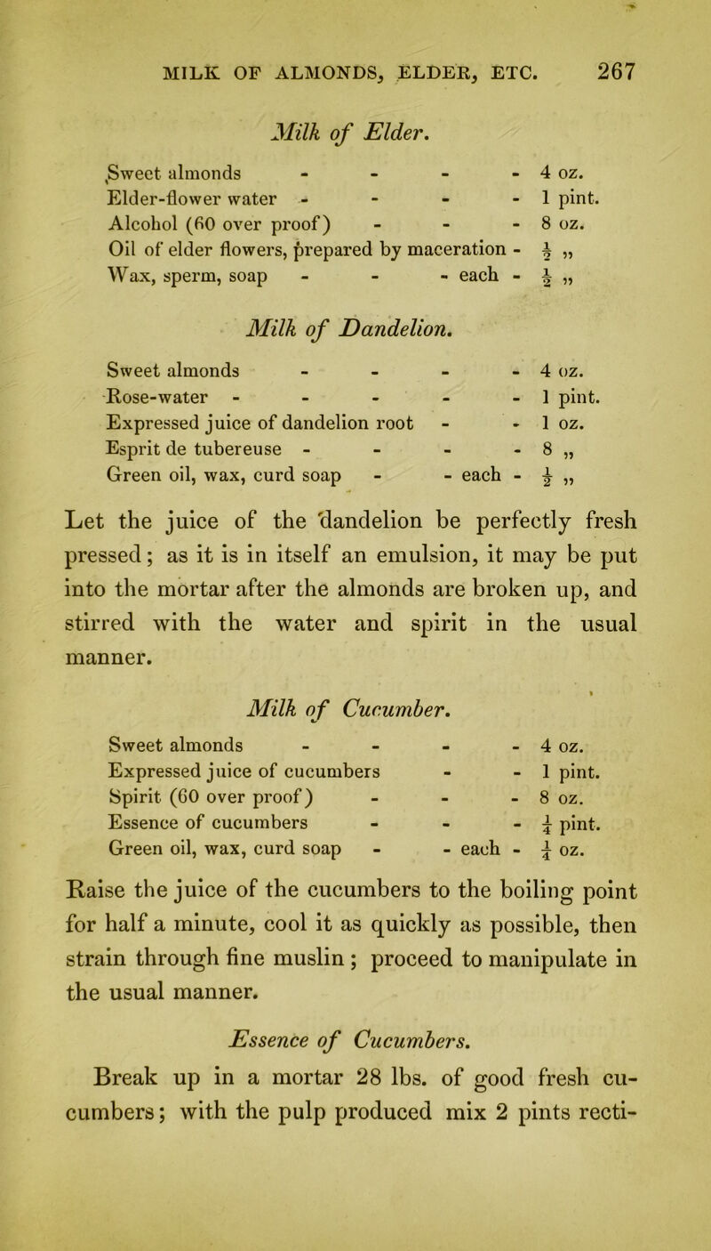 Milk of Elder. ,Sweet almonds - - 4 oz. Elder-flower water - - 1 pint. Alcohol (60 over proof) - 8 oz. Oil of elder flowers, prepared by maceration - 1 2 ” Wax, sperm, soap - each - 1 2 ” Milk of Dandelion. Sweet almonds - _ 4 oz. Rose-water - - 1 pint. Expressed juice of dandelion root - 1 oz. Esprit de tubereuse - - 8 „ Green oil, wax, curd soap each - 1 2 Let the juice of the elandelion be perfectly fresh pressed; as it is in itself an emulsion, it may be put into the mortar after the almonds are broken up, and stirred with the water and spirit in the usual manner. Milk of Cucumber. Sweet almonds - - 4 oz. Expressed juice of cucumbers - - 1 pint. Spirit (60 over proof) - 8 oz. Essence of cucumbers - - \ pint. Green oil, wax, curd soap - each - \ oz. Raise the juice of the cucumbers to the boiling point for half a minute, cool it as quickly as possible, then strain through fine muslin ; proceed to manipulate in the usual manner. Essence of Cucumbers. Break up in a mortar 28 lbs. of good fresh cu- cumbers ; with the pulp produced mix 2 pints recti-