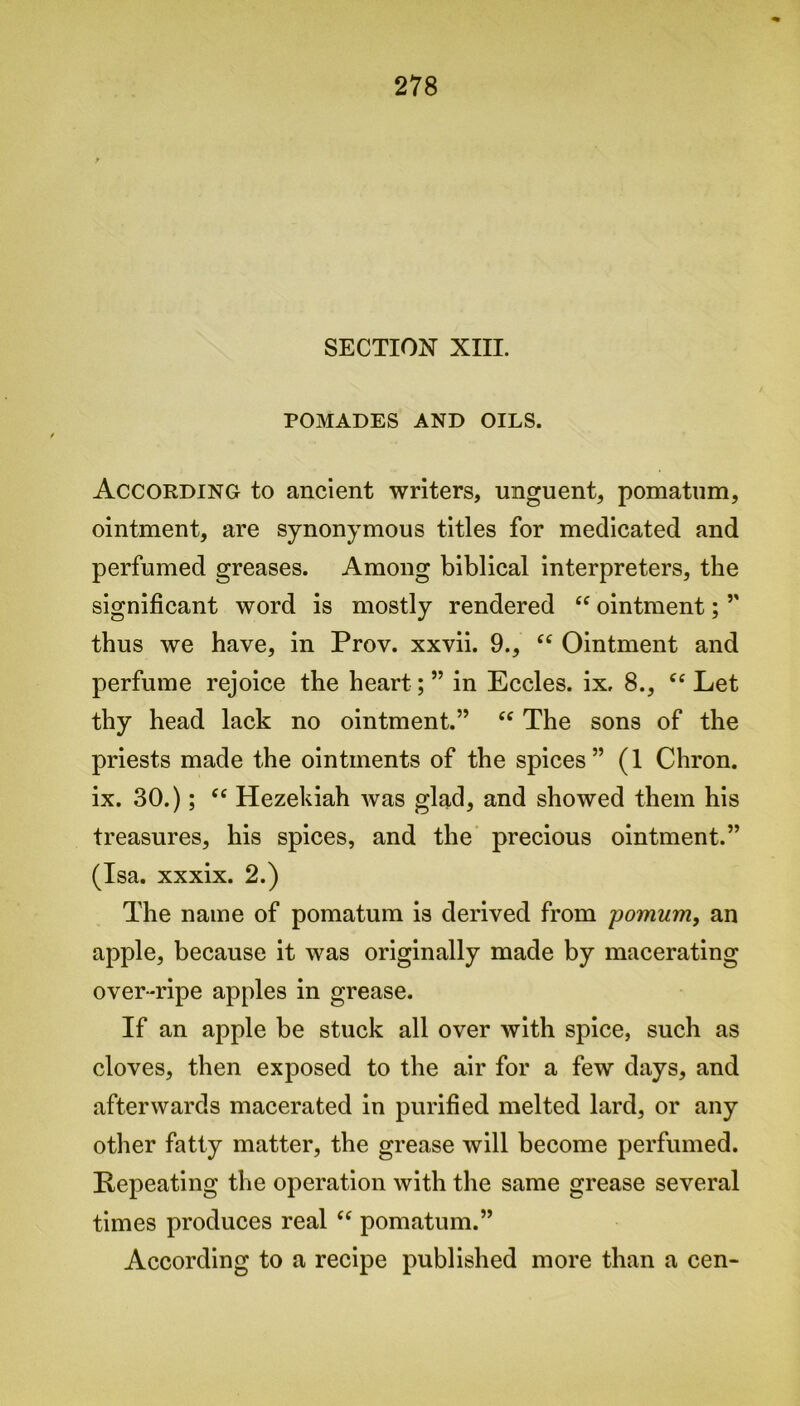 SECTION XIII. POMADES AND OILS. According to ancient writers, unguent, pomatum, ointment, are synonymous titles for medicated and perfumed greases. Among biblical interpreters, the significant word is mostly rendered “ ointment; ” thus we have, in Prov. xxvii. 9., “ Ointment and perfume rejoice the heart; ” in Eccles. ix, 8., ec Let thy head lack no ointment.” “ The sons of the priests made the ointments of the spices” (1 Chron. ix. 30.); <£ Hezekiah was glad, and showed them his treasures, his spices, and the precious ointment.” (Isa. xxxix. 2.) The name of pomatum is derived from pomum, an apple, because it was originally made by macerating over-ripe apples in grease. If an apple be stuck all over with spice, such as cloves, then exposed to the air for a few days, and afterwards macerated in purified melted lard, or any other fatty matter, the grease will become perfumed. Repeating the operation with the same grease several times produces real “ pomatum.” According to a recipe published more than a cen-