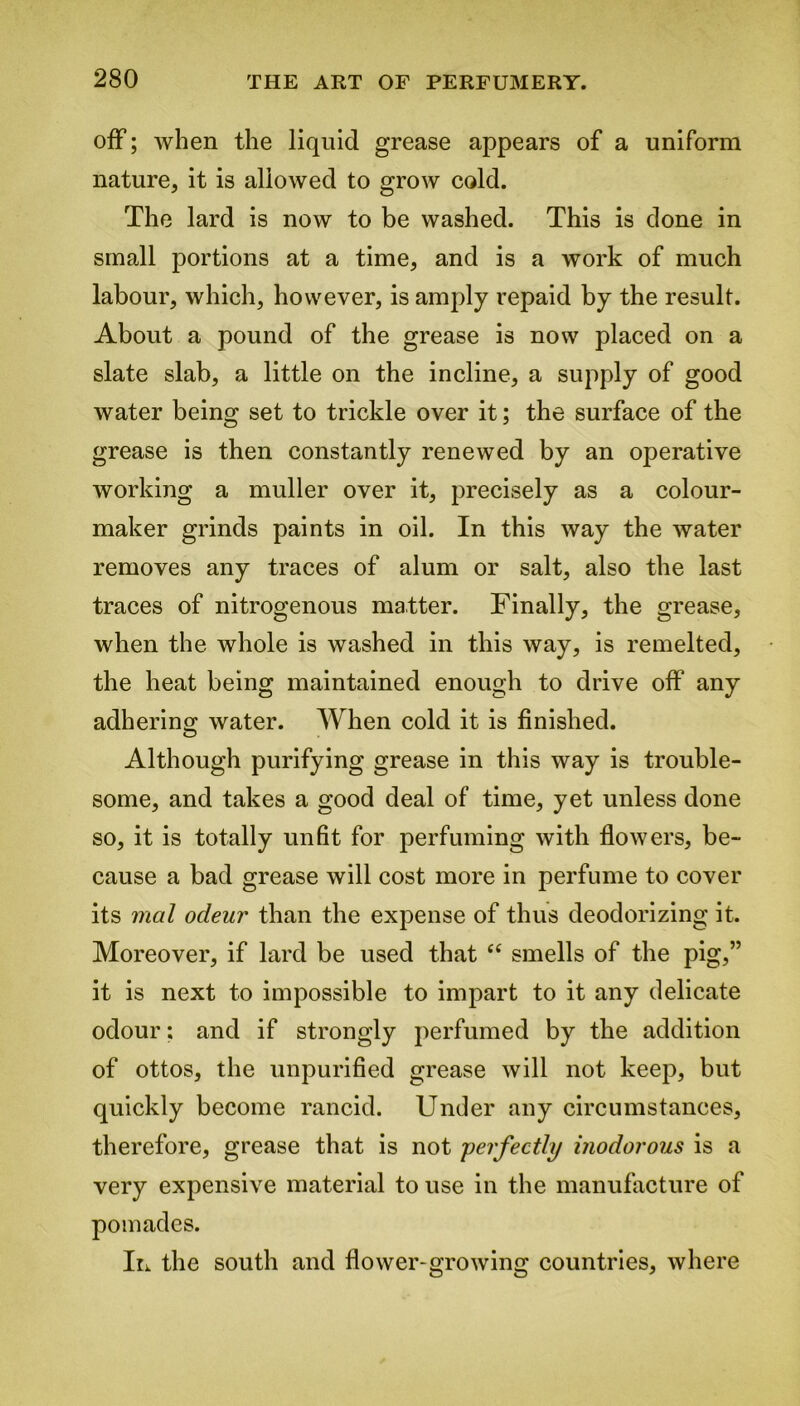 off; when the liquid grease appears of a uniform nature, it is allowed to grow cold. The lard is now to be washed. This is done in small portions at a time, and is a work of much labour, which, however, is amply repaid by the result. About a pound of the grease is now placed on a slate slab, a little on the incline, a supply of good water being set to trickle over it; the surface of the grease is then constantly renewed by an operative working a muller over it, precisely as a colour- maker grinds paints in oil. In this way the water removes any traces of alum or salt, also the last traces of nitrogenous matter. Finally, the grease, when the whole is washed in this way, is remelted, the heat being maintained enough to drive off any adhering water. When cold it is finished. Although purifying grease in this way is trouble- some, and takes a good deal of time, yet unless done so, it is totally unfit for perfuming with flowers, be- cause a bad grease will cost more in perfume to cover its mal ocleur than the expense of thus deodorizing it. Moreover, if lard be used that “ smells of the pig,” it is next to impossible to impart to it any delicate odour: and if strongly perfumed by the addition of ottos, the unpurified grease will not keep, but quickly become rancid. Under any circumstances, therefore, grease that is not perfectly inodorous is a very expensive material to use in the manufacture of pomades. Iii the south and flower-growing countries, where