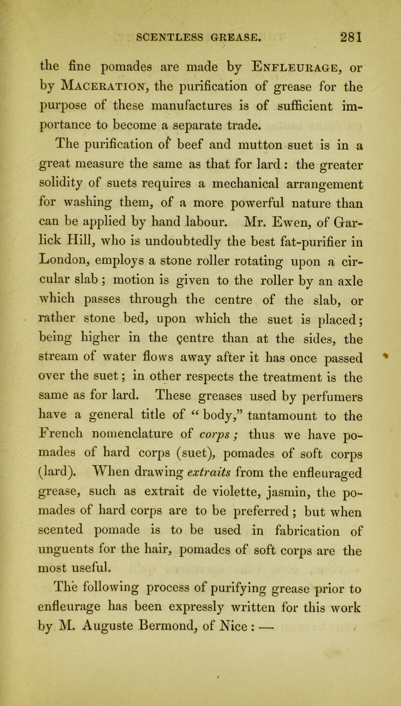 the fine pomades are made by Enfleurage, or by Maceration, the purification of grease for the purpose of these manufactures is of sufficient im- portance to become a separate trade. The purification of beef and mutton suet is in a great measure the same as that for lard: the greater solidity of suets requires a mechanical arrangement for washing them, of a more powerful nature than can be applied by hand labour. Mr. Ewen, of Gar- lick Hill, who is undoubtedly the best fat-purifier in London, employs a stone roller rotating upon a cir- cular slab ; motion is given to the roller by an axle which passes through the centre of the slab, or rather stone bed, upon which the suet is placed; being higher in the gentre than at the sides, the stream of water flows away after it has once passed over the suet; in other respects the treatment is the same as for lard. These greases used by perfumers have a general title of “ body,” tantamount to the Erench nomenclature of corps; thus we have po- mades of hard corps (suet), pomades of soft corps (lard). When drawing extraits from the enfleuraged grease, such as extrait de violette, jasmin, the po- mades of hard corps are to be preferred ; but when scented pomade is to be used in fabrication of unguents for the hair, pomades of soft corps are the most useful. The following process of purifying grease prior to enfleurage has been expressly written for this work by M. Auguste Bermond, of Nice : —