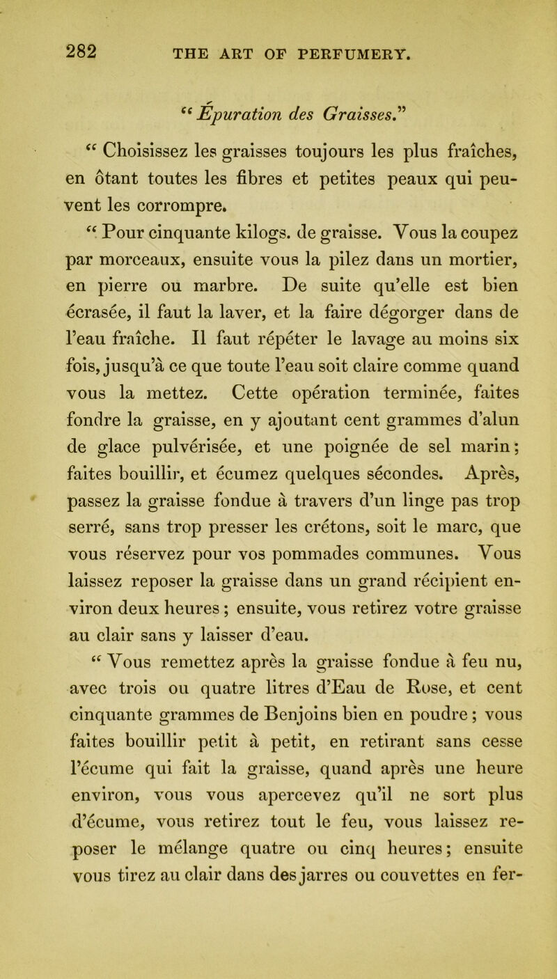 c< Epuration des Graisses” “ Choisissez les graisses toujours les plus fraiches, en otant toutes les fibres et petites peaux qui peu- vent les corrompre. “ Pour cinquante kilogs. de graisse. Yous la coupez par morceaux, ensuite vous la pilez dans un mortier, en pierre ou marbre. De suite qu’elle est bien ecrasee, il faut la layer, et la faire degorger dans de l’eau fraiche. II faut repeter le lavage au moins six fois, jusqu’a ce que toute l’eau soit claire comme quand vous la mettez. Cette operation terminee, faites fondre la graisse, en y ajoutant cent grammes d’alun de glace pulverisee, et une poignee de sel marin; faites bouillir, et ecumez quelques secondes. Apres, passez la graisse fondue a travers d’un linge pas trop serre, sans trop presser les cretons, soit le marc, que vous reservez pour vos pommades communes. Yous laissez reposer la graisse dans un grand recipient en- viron deux heures ; ensuite, vous retirez votre graisse au clair sans y laisser d’eau. “ Yous remettez apres la graisse fondue a feu nu, avec trois ou quatre litres d’Eau de Rose, et cent cinquante grammes de Benjoins bien en poudre ; vous faites bouillir petit a petit, en retirant sans cesse l’ecume qui fait la graisse, quand apres une heure environ, vous vous apercevez qu’il ne sort plus d’ecume, vous retirez tout le feu, vous laissez re- poser le melange quatre ou cinq heures; ensuite vous tirez au clair dans des jarres ou couvettes en fer-